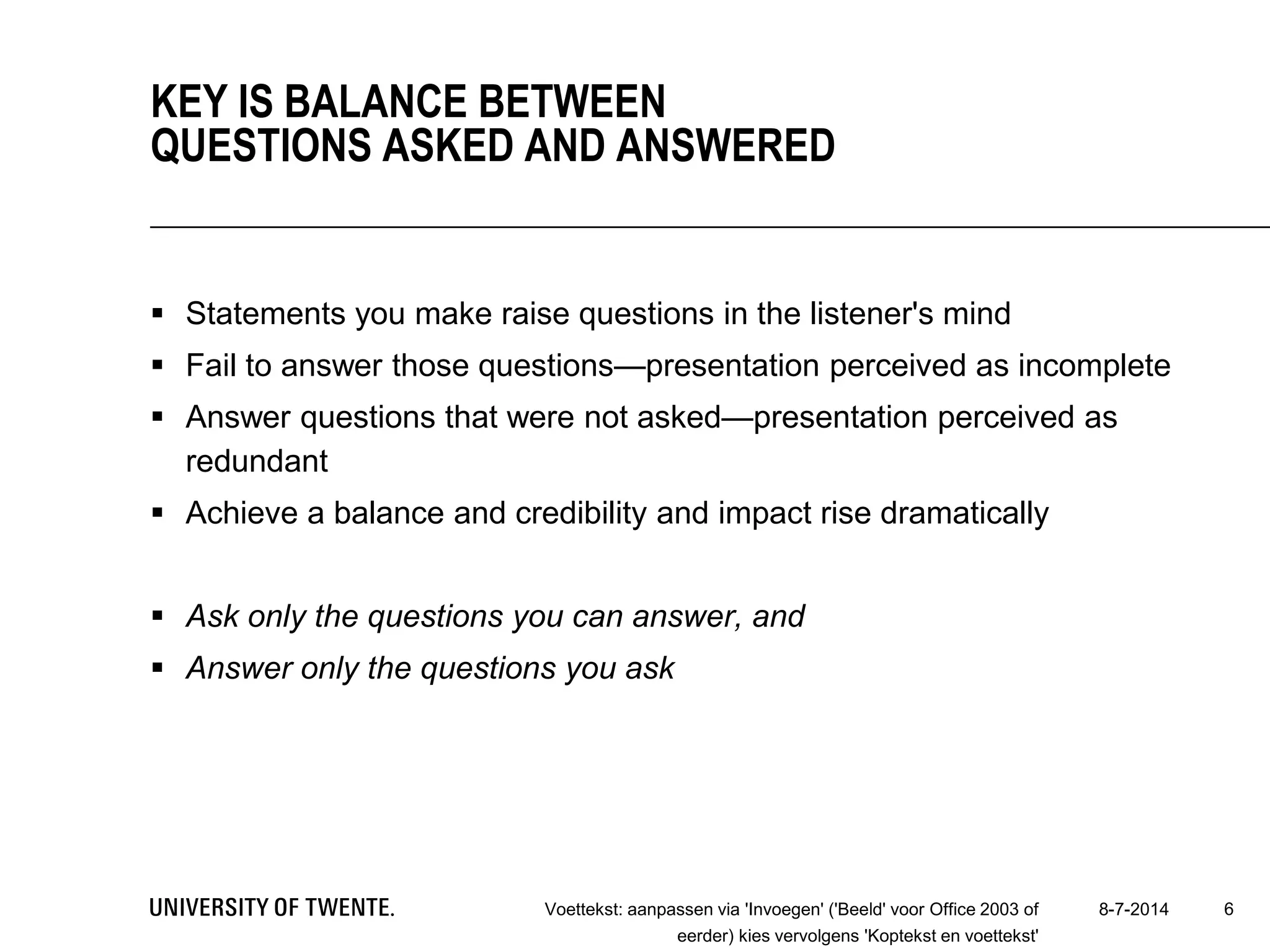  Statements you make raise questions in the listener's mind
 Fail to answer those questions—presentation perceived as incomplete
 Answer questions that were not asked—presentation perceived as
redundant
 Achieve a balance and credibility and impact rise dramatically
 Ask only the questions you can answer, and
 Answer only the questions you ask
8-7-2014Voettekst: aanpassen via 'Invoegen' ('Beeld' voor Office 2003 of
eerder) kies vervolgens 'Koptekst en voettekst'
6
KEY IS BALANCE BETWEEN
QUESTIONS ASKED AND ANSWERED
 
