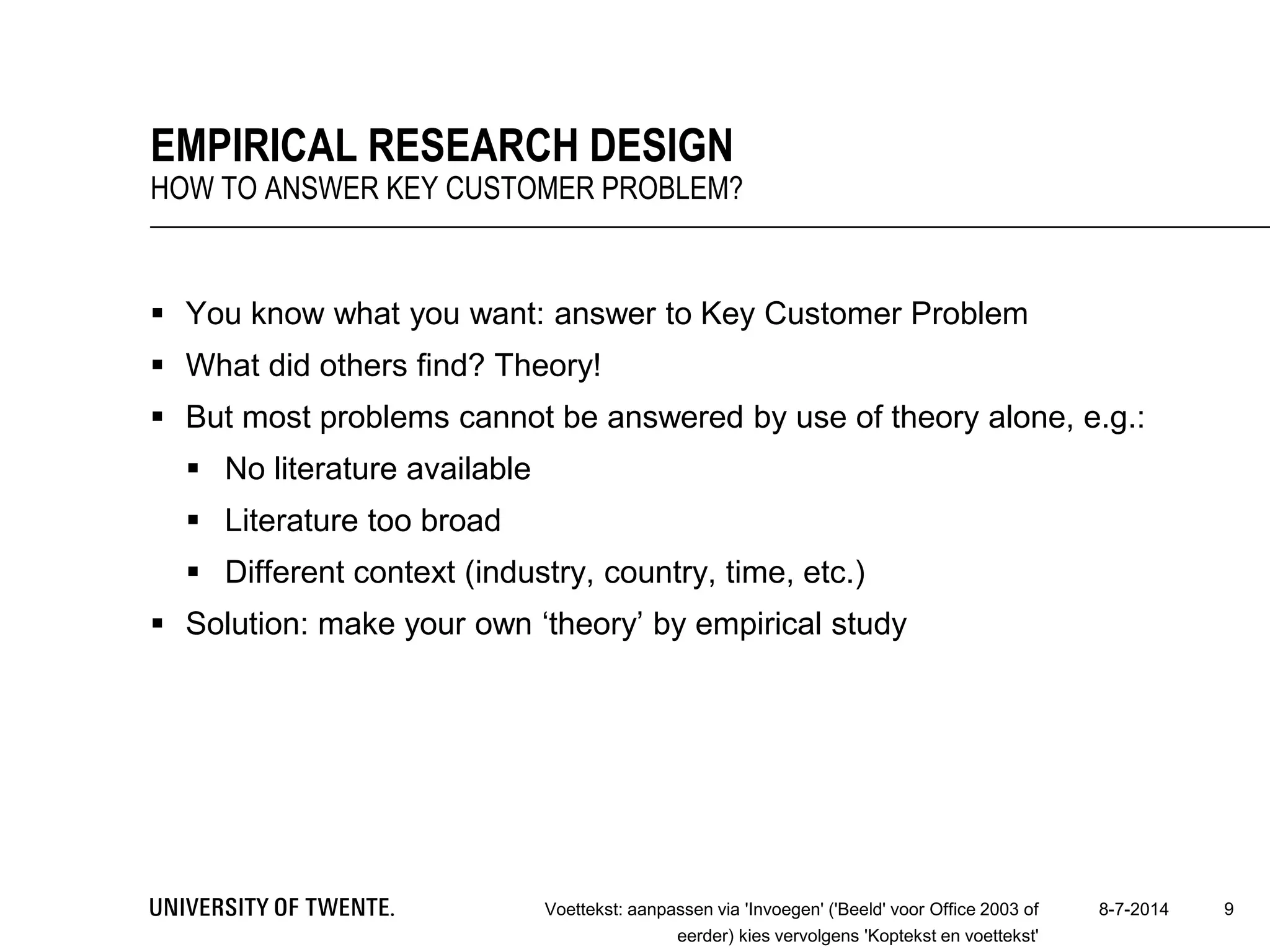  You know what you want: answer to Key Customer Problem
 What did others find? Theory!
 But most problems cannot be answered by use of theory alone, e.g.:
 No literature available
 Literature too broad
 Different context (industry, country, time, etc.)
 Solution: make your own ‘theory’ by empirical study
8-7-2014Voettekst: aanpassen via 'Invoegen' ('Beeld' voor Office 2003 of
eerder) kies vervolgens 'Koptekst en voettekst'
9
EMPIRICAL RESEARCH DESIGN
HOW TO ANSWER KEY CUSTOMER PROBLEM?
 