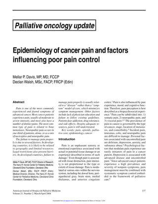 Abstract
Pain is one of the most commonly
experienced and feared symptoms of
advanced cancer. Most cancer patients
experience pain, usually of moderate to
severe intensity, and most also have a
number of distinct pains. The most com-
mon type of pain is related to bone
metastases. Neuropathic pain occurs in
one-third of patients, alone, or as a mix
of nociceptive and neuropathic pain.
The failure to manage pain proper-
ly is due to several factors. In develop-
ing countries, it is likely to be related
to geography and limited resources.
Legal restrictions also present barri-
ers. In developed countries, failure to
manage pain properly is usually relat-
ed to a “disease” rather than a “symp-
tom” model of care, which minimizes
symptom management. Other factors
include lack of physician education and
failure to follow existing guidelines.
Patients fear addiction, drug tolerance,
and side effects. Despite adequate re-
sources, pain is still undertreated.
Key words: pain, opioids, pallia-
tive care, epidemiology, cancer
Introduction
Pain is an unpleasant sensory or
emotional experience associated with
actual or potential tissue damage or an
experience described in terms of such
damage.1
Even though pain is associat-
ed with tissue destruction, pain intensi-
ty is not proportional to the type or
extent of tissue damage. Pain is modu-
lated at various sites within the nervous
system, including the dorsal horn, peri-
aqueductal gray, brain stem, medial
thalamus, and anterior cingulate
cortex.2
Pain is also influenced by past
experience, mood, and cognitive func-
tion. Therefore, pain perception is best
described as a biopsychosocial experi-
ence.3
Pain can be subdivided into: 1)
somatic pain, 2) neuropathic pain, and
3) visceral pain.4,5
The prevalence of
pain in cancer is governed by the type
of cancer, stage, location of metasta-
sis, and comorbidity.6
Incident pain,
tenesmus, colic, and neuropathic pain
are difficult to manage. Personal fac-
tors associated with uncontrolled pain
are delirium, depression, anxiety, and
substance abuse.6
Psychological fac-
tors that modulate pain experience are
rarely initiators of pain in a cancer
patient. Depression is associated with
advanced disease and uncontrolled
pain.7
Since advanced cancer patients
experience a high prevalence and
severity of nonpain symptoms, pain
management must be combined with
systematic symptom control embed-
ded in the framework of palliative
care.8
137American Journal of Hospice & Palliative Medicine
Volume 21, Number 2, March/April 2004
Epidemiologyofcancerpainandfactors
influencing poor pain control
Mellar P. Davis, MP, MD, FCCP
Declan Walsh, MSc, FACP, FRCP (Edin)
MellarP.Davis,MP,MD,FCCP,DirectorofResearch,
The Harry R. Horvitz Center for Palliative Medicine,
ClevelandClinicFoundation,Cleveland,Ohio.
Declan Walsh, MSc, FACP, FRCP (Edin),
Medical Director, Director, The Harry R. Horvitz
Center for Palliative Medicine, Cleveland Clinic
Foundation, Cleveland, Ohio.
Palliative oncology update
at Universidad Nacional Aut Mexic on February 7, 2016ajh.sagepub.comDownloaded from
 