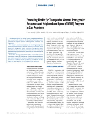  FIELD ACTION REPORT 




                                         Promoting Health for Transgender Women: Transgender
                                         Resources and Neighborhood Space (TRANS) Program
                                         in San Francisco
                                         | Tooru Nemoto, PhD, Don Operario, PhD, JoAnne Keatley, MSW, Hongmai Nguyen, BS, and Eiko Sugano, MPH




     Transgender women are at high risk for HIV, substance abuse,              service providers are not trained       street outreach and referrals
  and mental health problems. We describe a health promotion                   in transgender care issues and          from collaborating organizations,
  intervention program tailored to transgender women in San                    might be insensitive to the psy-        transgender women who reside
  Francisco.                                                                   chosocial needs of transgender          or work in San Francisco and are
     The program creates a safe space for providing transgender-               clients. Transgender women have         aged 18 years or older are in-
  sensitive education about HIV risk reduction, substance abuse                reported discrimination in health       vited to the TRANS site, use re-
  prevention, and general health promotion. Transgender health                 services, and often they are un-        sources, and participate in health
  educators conduct workshops and make referrals to appropri-
                                                                               comfortable disclosing their gen-       education workshops.
  ate substance abuse treatment programs and other services in
                                                                               der history to providers. This             TRANS offers 18 group work-
  the community.
                                                                               report describes a program for          shops organized around 3 do-
     Evaluation findings indicate that this community-tailored
  intervention may be an effective way to reach transgender women              transgender women in San Fran-          mains: (1) sex, relationships, and
  and reduce sexual risk behaviors, depression, and perceived                  cisco, the Transgender Resources        health (offered every Tuesday);
  barriers to substance abuse treatment. (Am J Public Health.                  and Neighborhood Space (TRANS)          (2) reducing drug use and im-
  2005;95:382–384. doi:10.2105/AJPH.2004.040501)                               program, designed to reduce             proving coping skills (every
                                                                               HIV risk and substance use.             Thursday); (3) general life needs
                                                                                                                       (every Friday; Table 1). These
                                         THE TERM TRANSGENDER                  PROGRAM DESCRIPTION                     1-hour workshops, which are
                                         refers to individuals whose gen-                                              held throughout the year, are
                                         der identity and gender expres-          TRANS is a collaborative proj-       conducted by transgender health
                                         sion contrast with their biological   ect joining researchers, coordina-      educators in both English and
                                         sex.1 In San Francisco, the male-     tors from local community-based         Spanish. Health educators use
                                         to-female transgender commu-          organizations, health and social        multiple group facilitation tech-
                                         nity (individual members are          service providers, and commu-           niques, including interactive dis-
                                         referred to here as transgender       nity advocates in San Francisco.        cussions, personal expression
                                         women) shows some of the              The program provides a welcom-          exercises, videos and media, and
                                         highest rates of HIV incidence,       ing, safe venue in which to offer       guest lectures.
                                         substance use, and mental health      culturally and gender-sensitive            Upon their first visit to the
                                         problems among all groups at          health education to transgender         TRANS space, participants volun-
                                         risk.2–4 Qualitative research indi-   women. It operates in a space lo-       tarily complete a behavioral risk
                                         cates that ecological and psy-        cated adjacent to San Francisco’s       intake assessment, which mea-
                                         chosocial factors associated with     Tenderloin district, where many         sures sexual behaviors, substance
                                         transgender identity—such as dis-     transgender women live or so-           use, attitudes toward substance
                                         crimination, stigma, health ser-      cialize. This space houses private      abuse treatment, HIV knowl-
                                         vice barriers, and poor social sup-   offices for health educators (all of    edge, depression, self-esteem,
                                         port—contribute to HIV risk and       whom are transgender women),            and transgender community
                                         co-occurring health problems.5,6      living room area, large confer-         involvement. They are then
                                            Researchers have urged the         ence rooms, shower facility, and        informed of the health education
                                         public health community to            a resource closet (donated cloth-       workshops and asked to attend
                                         address health disparities facing     ing and accessories free to those       at least 10 of the 18 workshops
                                         transgender individuals.7–11 Many     in need). Contacted through             to be considered program gradu-



382 | Field Action Report | Peer Reviewed | Nemoto et al.                                       American Journal of Public Health | March 2005, Vol 95, No. 3
 