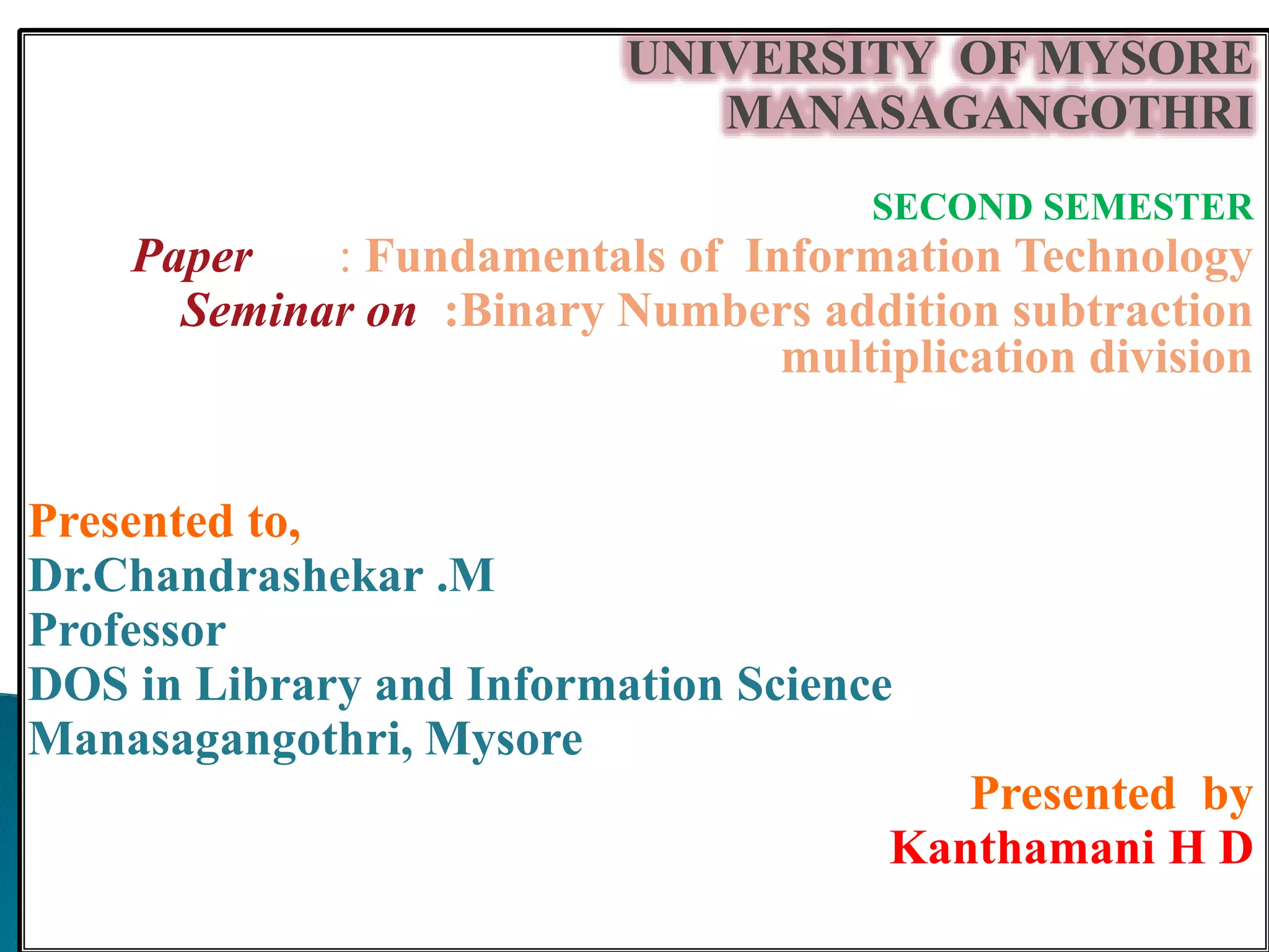 UNIVERSITY OF MYSORE
MANASAGANGOTHRI
SECOND SEMESTER
Paper : Fundamentals of Information Technology
Seminar on :Binary Numbers addition subtraction
multiplication division
Presented to,
Dr.Chandrashekar .M
Professor
DOS in Library and Information Science
Manasagangothri, Mysore
Presented by
Kanthamani H D
 
