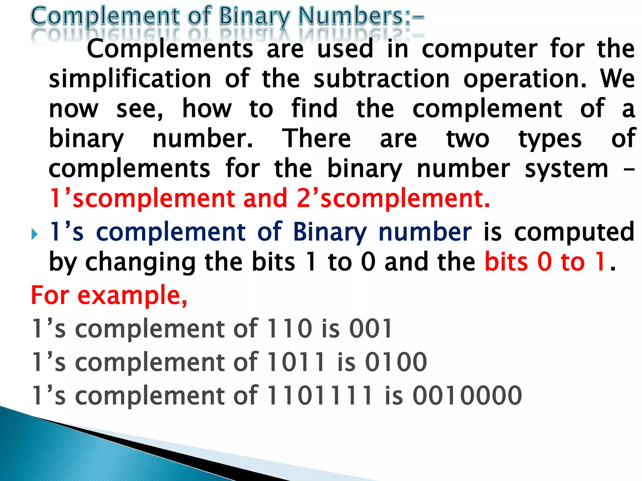 Complements are used in computer for the
simplification of the subtraction operation. We
now see, how to find the complement of a
binary number. There are two types of
complements for the binary number system –
1’scomplement and 2’scomplement.
 1’s complement of Binary number is computed
by changing the bits 1 to 0 and the bits 0 to 1.
For example,
1’s complement of 110 is 001
1’s complement of 1011 is 0100
1’s complement of 1101111 is 0010000
 