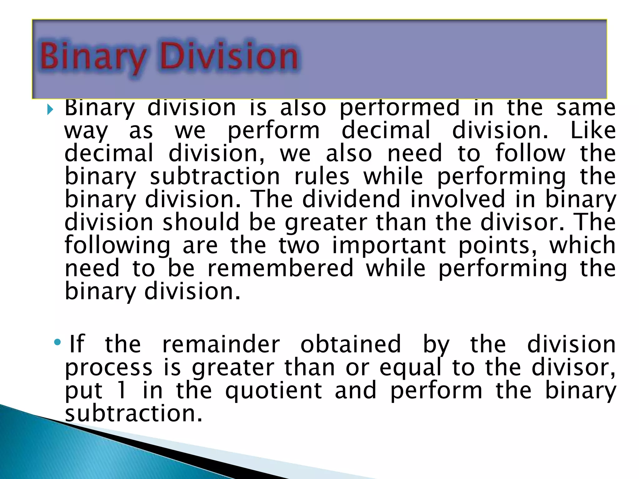  Binary division is also performed in the same
way as we perform decimal division. Like
decimal division, we also need to follow the
binary subtraction rules while performing the
binary division. The dividend involved in binary
division should be greater than the divisor. The
following are the two important points, which
need to be remembered while performing the
binary division.
•If the remainder obtained by the division
process is greater than or equal to the divisor,
put 1 in the quotient and perform the binary
subtraction.
 