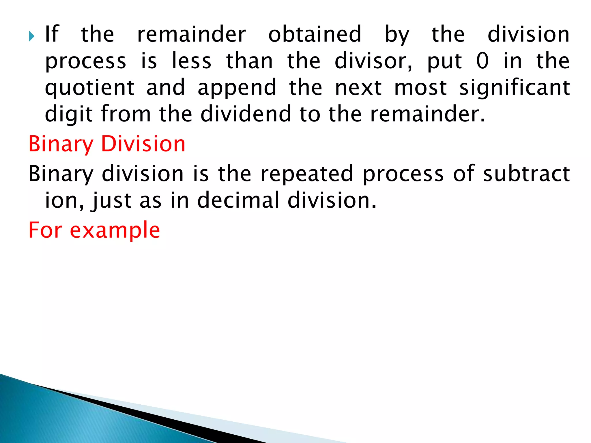  If the remainder obtained by the division
process is less than the divisor, put 0 in the
quotient and append the next most significant
digit from the dividend to the remainder.
Binary Division
Binary division is the repeated process of subtract
ion, just as in decimal division.
For example
 