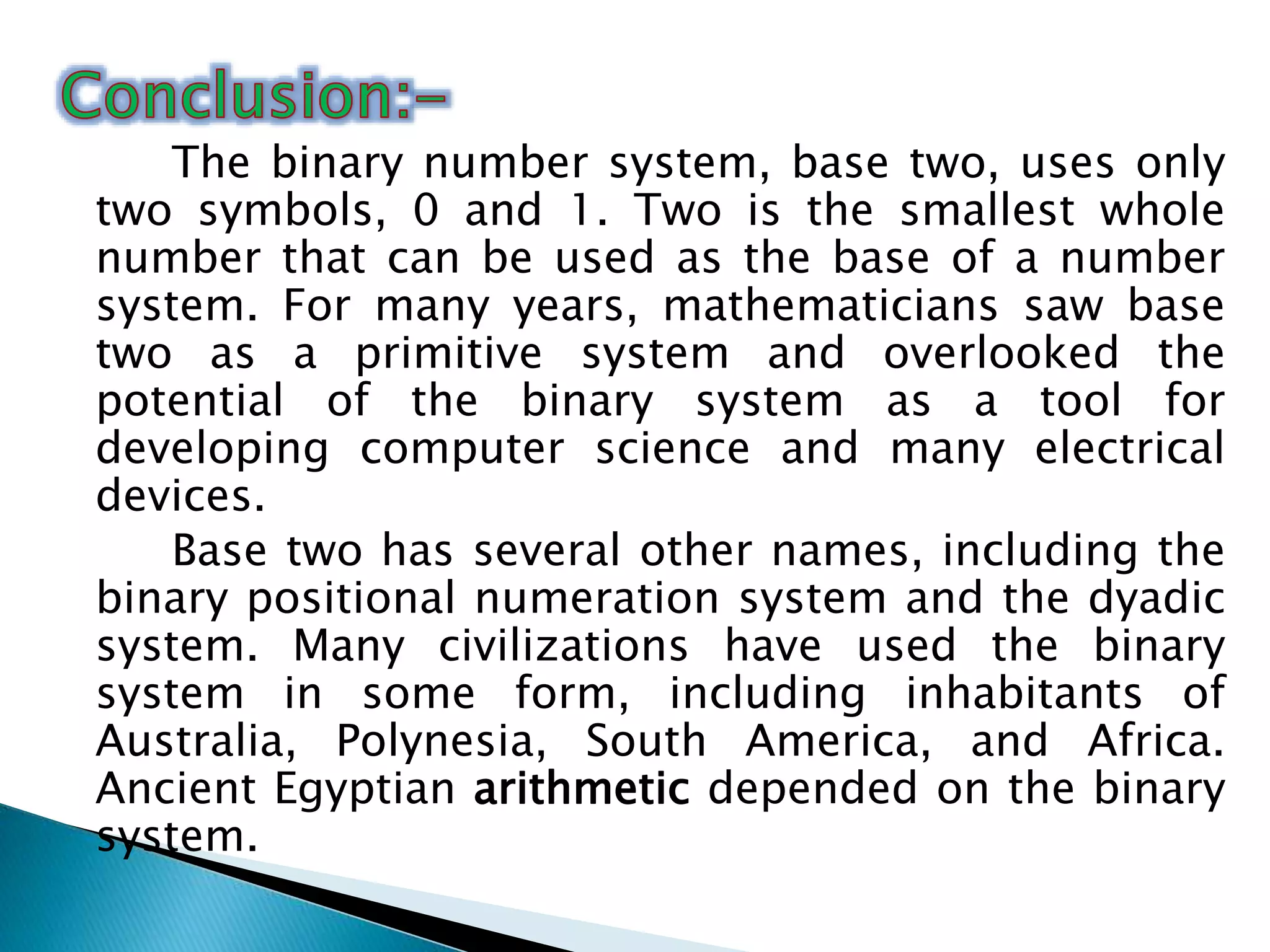 The binary number system, base two, uses only
two symbols, 0 and 1. Two is the smallest whole
number that can be used as the base of a number
system. For many years, mathematicians saw base
two as a primitive system and overlooked the
potential of the binary system as a tool for
developing computer science and many electrical
devices.
Base two has several other names, including the
binary positional numeration system and the dyadic
system. Many civilizations have used the binary
system in some form, including inhabitants of
Australia, Polynesia, South America, and Africa.
Ancient Egyptian arithmetic depended on the binary
system.
 
