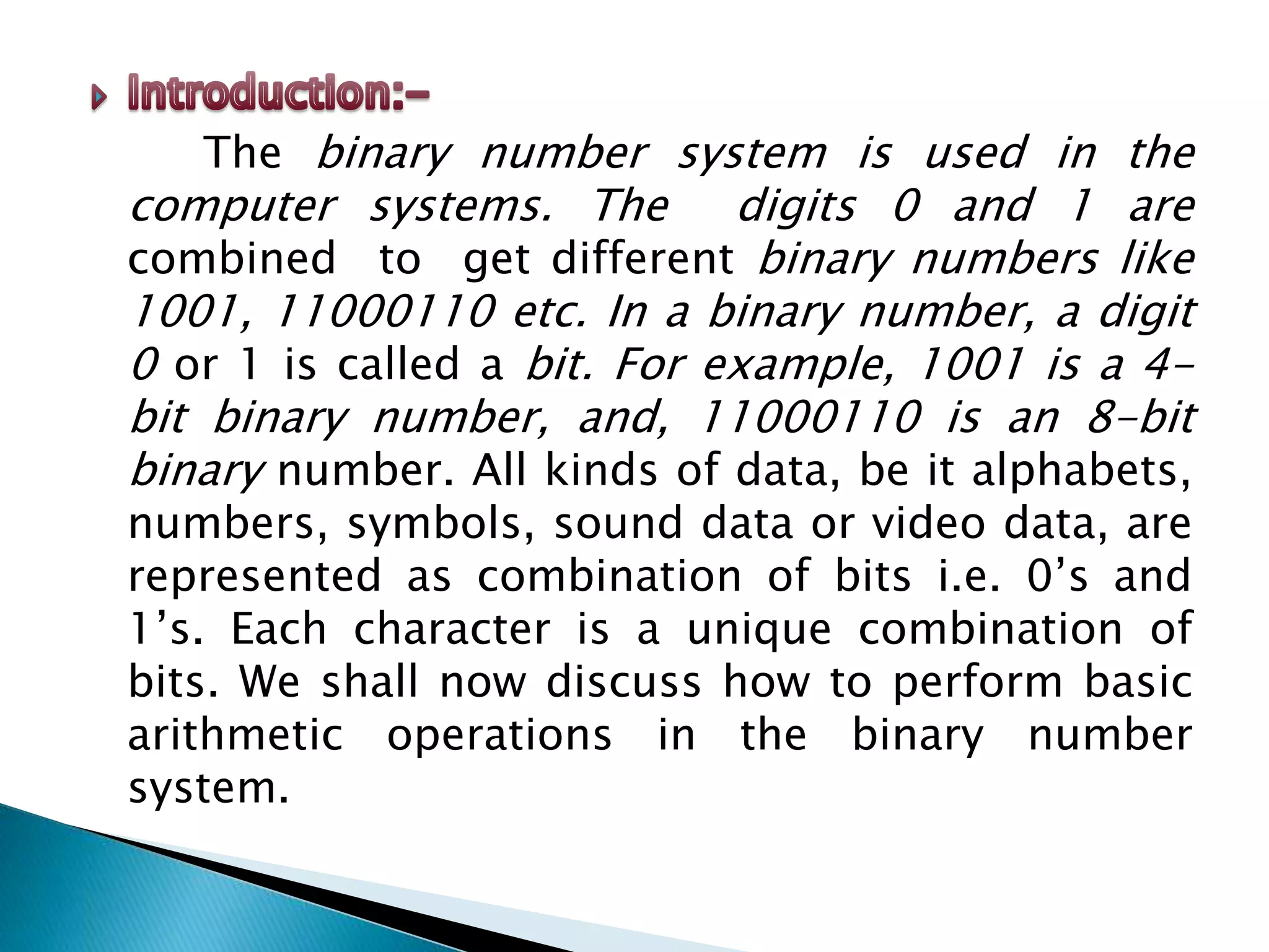 The binary number system is used in the
computer systems. The digits 0 and 1 are
combined to get different binary numbers like
1001, 11000110 etc. In a binary number, a digit
0 or 1 is called a bit. For example, 1001 is a 4-
bit binary number, and, 11000110 is an 8-bit
binary number. All kinds of data, be it alphabets,
numbers, symbols, sound data or video data, are
represented as combination of bits i.e. 0’s and
1’s. Each character is a unique combination of
bits. We shall now discuss how to perform basic
arithmetic operations in the binary number
system.
 