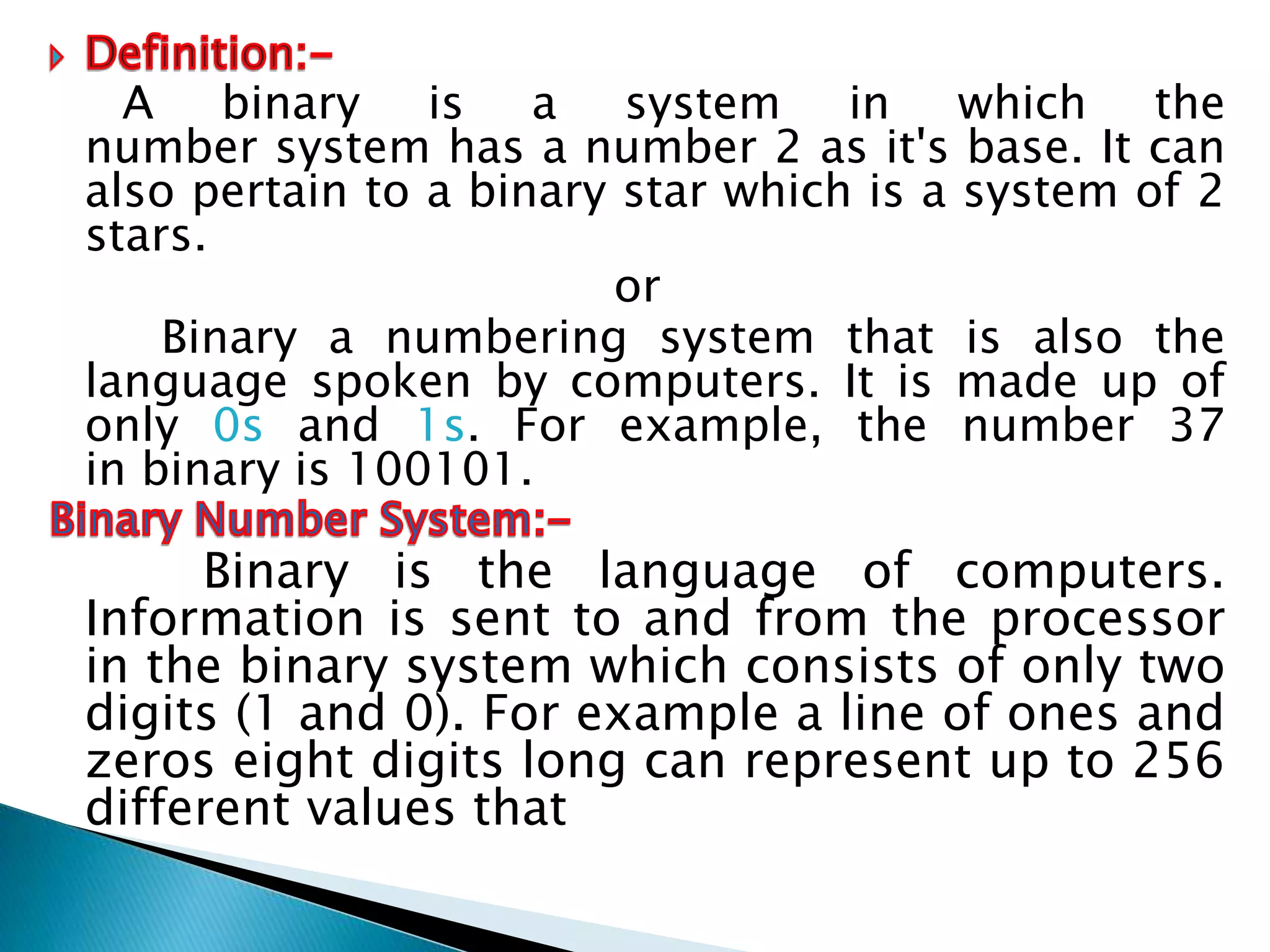 A binary is a system in which the
number system has a number 2 as it's base. It can
also pertain to a binary star which is a system of 2
stars.
or
Binary a numbering system that is also the
language spoken by computers. It is made up of
only 0s and 1s. For example, the number 37
in binary is 100101.
Binary is the language of computers.
Information is sent to and from the processor
in the binary system which consists of only two
digits (1 and 0). For example a line of ones and
zeros eight digits long can represent up to 256
different values that
 