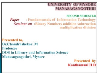 UNIVERSITY OF MYSORE
MANASAGANGOTHRI
SECOND SEMESTER
Paper : Fundamentals of Information Technology
Seminar on :Binary Numbers addition subtraction
multiplication division
Presented to,
Dr.Chandrashekar .M
Professor
DOS in Library and Information Science
Manasagangothri, Mysore
Presented by
Kanthamani H D
 