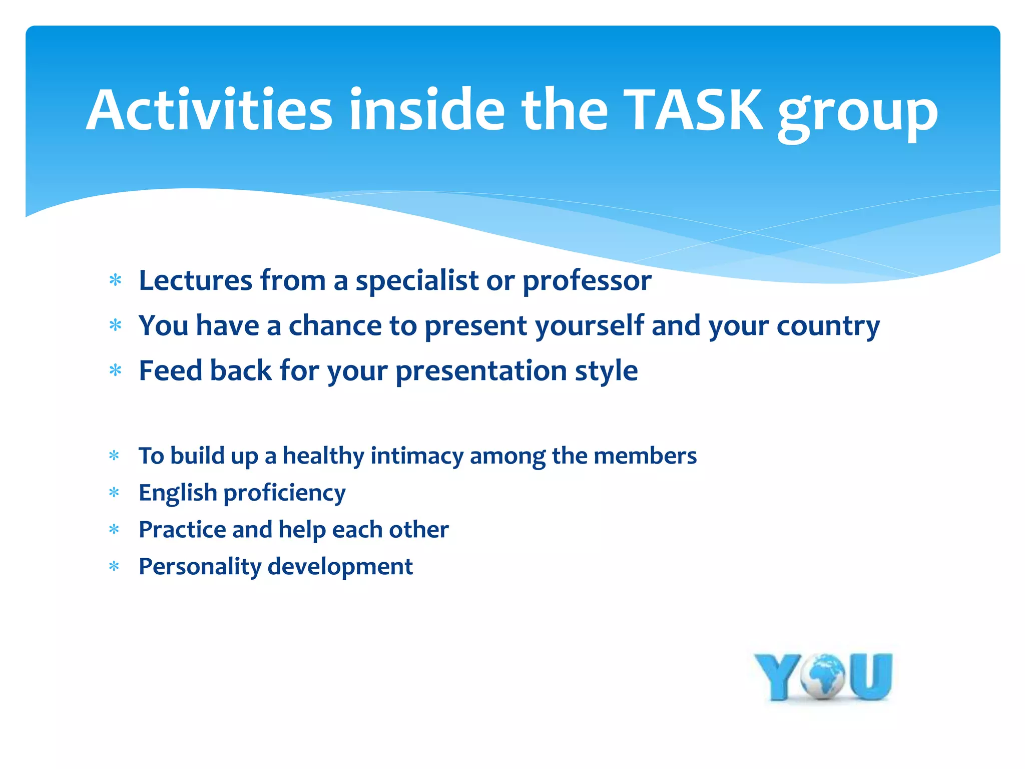 Activities inside the TASK group
 Lectures from a specialist or professor
 You have a chance to present yourself and your country
 Feed back for your presentation style





To build up a healthy intimacy among the members
English proficiency
Practice and help each other
Personality development

 