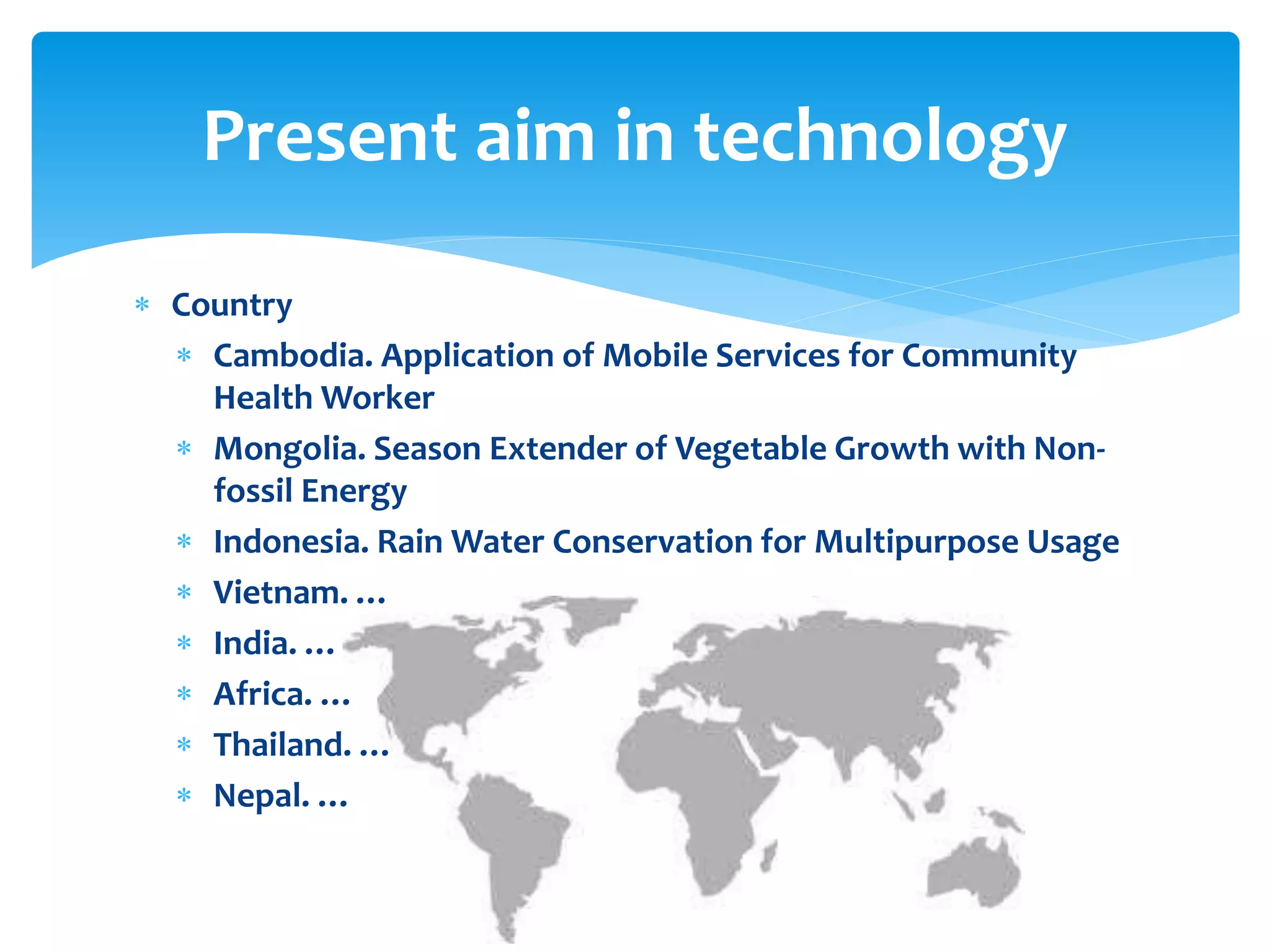 Present aim in technology
 Country
 Cambodia. Application of Mobile Services for Community
Health Worker
 Mongolia. Season Extender of Vegetable Growth with Nonfossil Energy
 Indonesia. Rain Water Conservation for Multipurpose Usage
 Vietnam. …
 India. …
 Africa. …
 Thailand. …
 Nepal. …

 