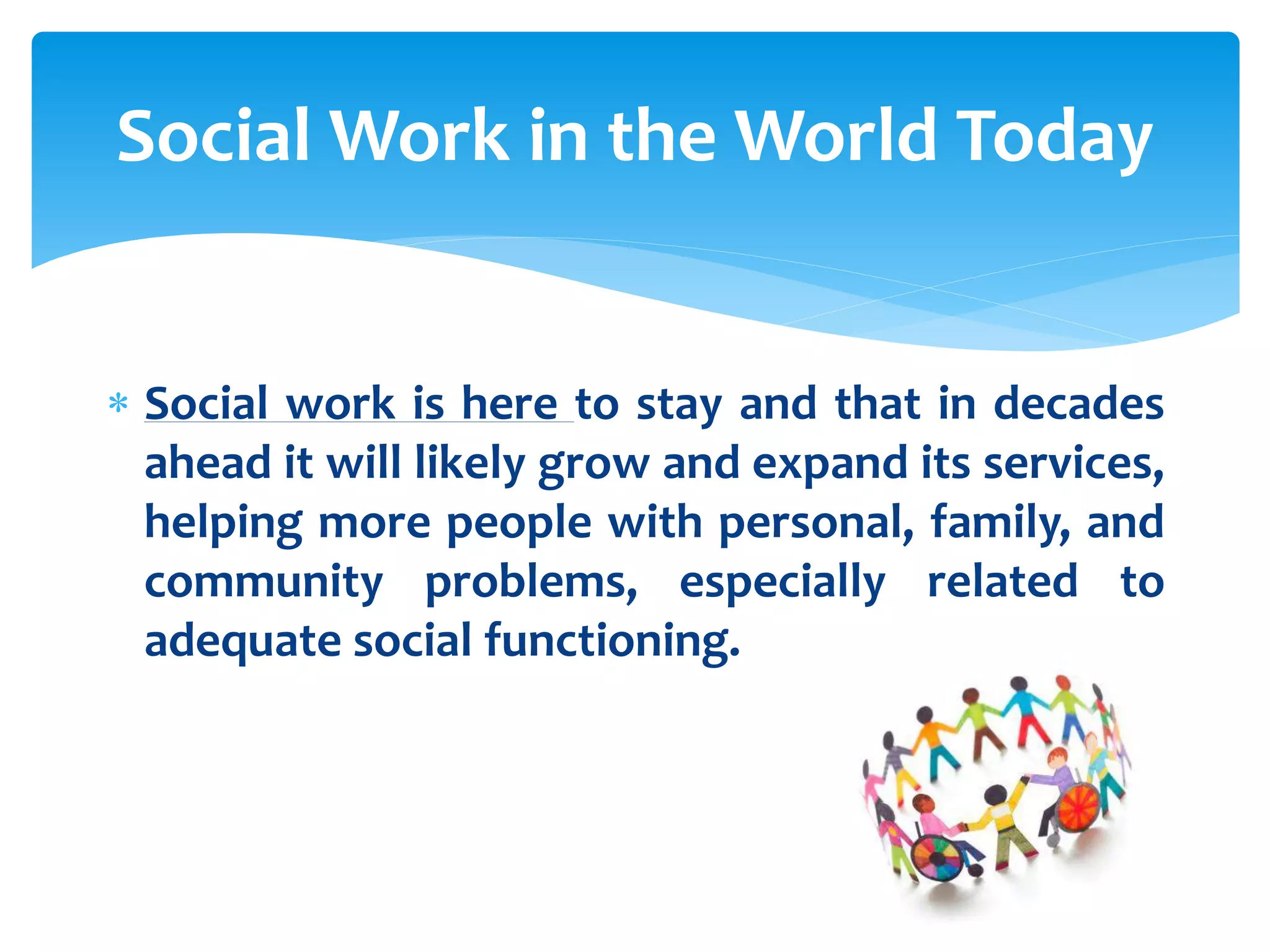 Social Work in the World Today
 Social work is here to stay and that in decades
ahead it will likely grow and expand its services,
helping more people with personal, family, and
community problems, especially related to
adequate social functioning.

 