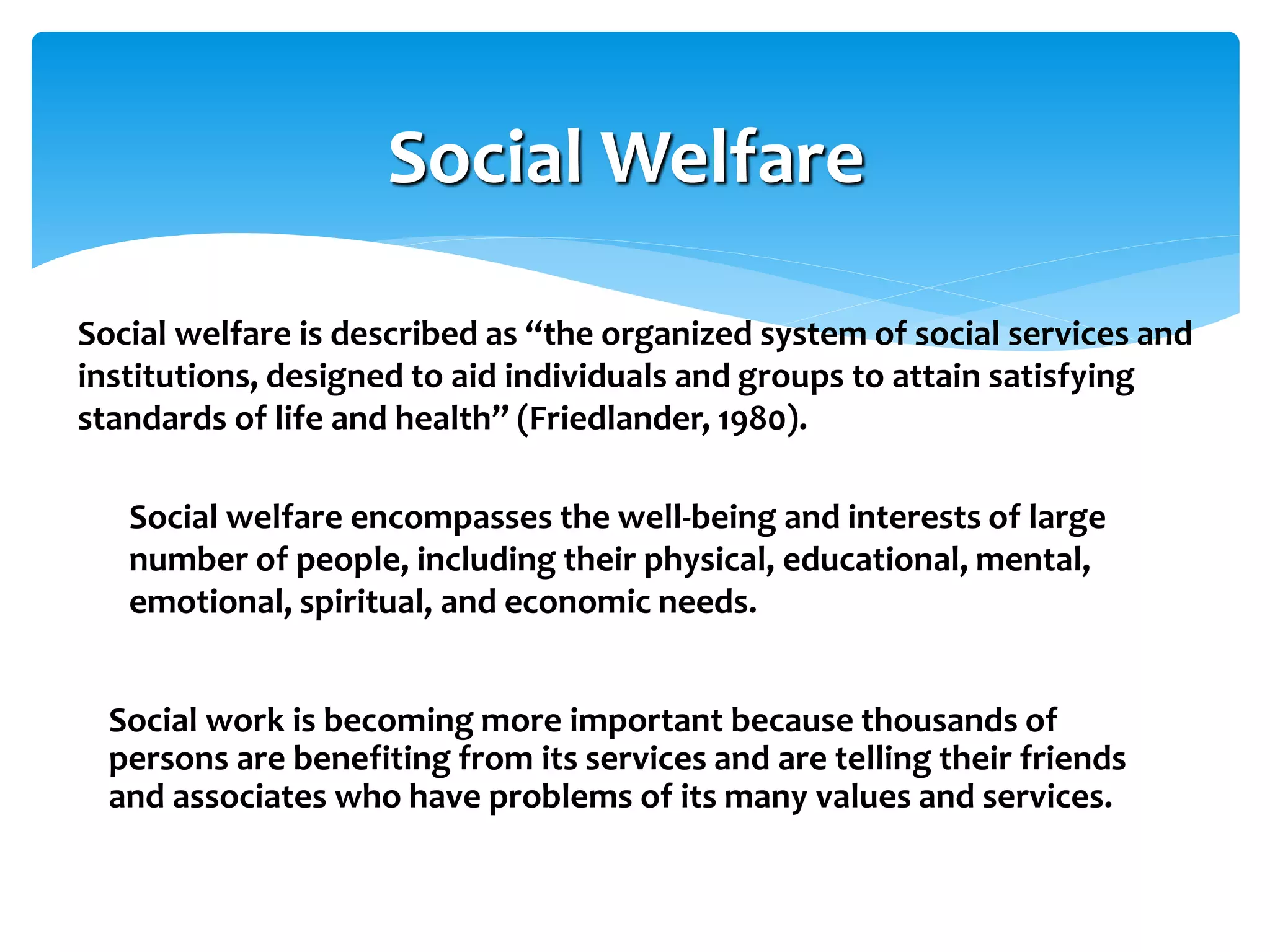 Social Welfare
Social welfare is described as “the organized system of social services and
institutions, designed to aid individuals and groups to attain satisfying
standards of life and health” (Friedlander, 1980).
Social welfare encompasses the well-being and interests of large
number of people, including their physical, educational, mental,
emotional, spiritual, and economic needs.
Social work is becoming more important because thousands of
persons are benefiting from its services and are telling their friends
and associates who have problems of its many values and services.

 