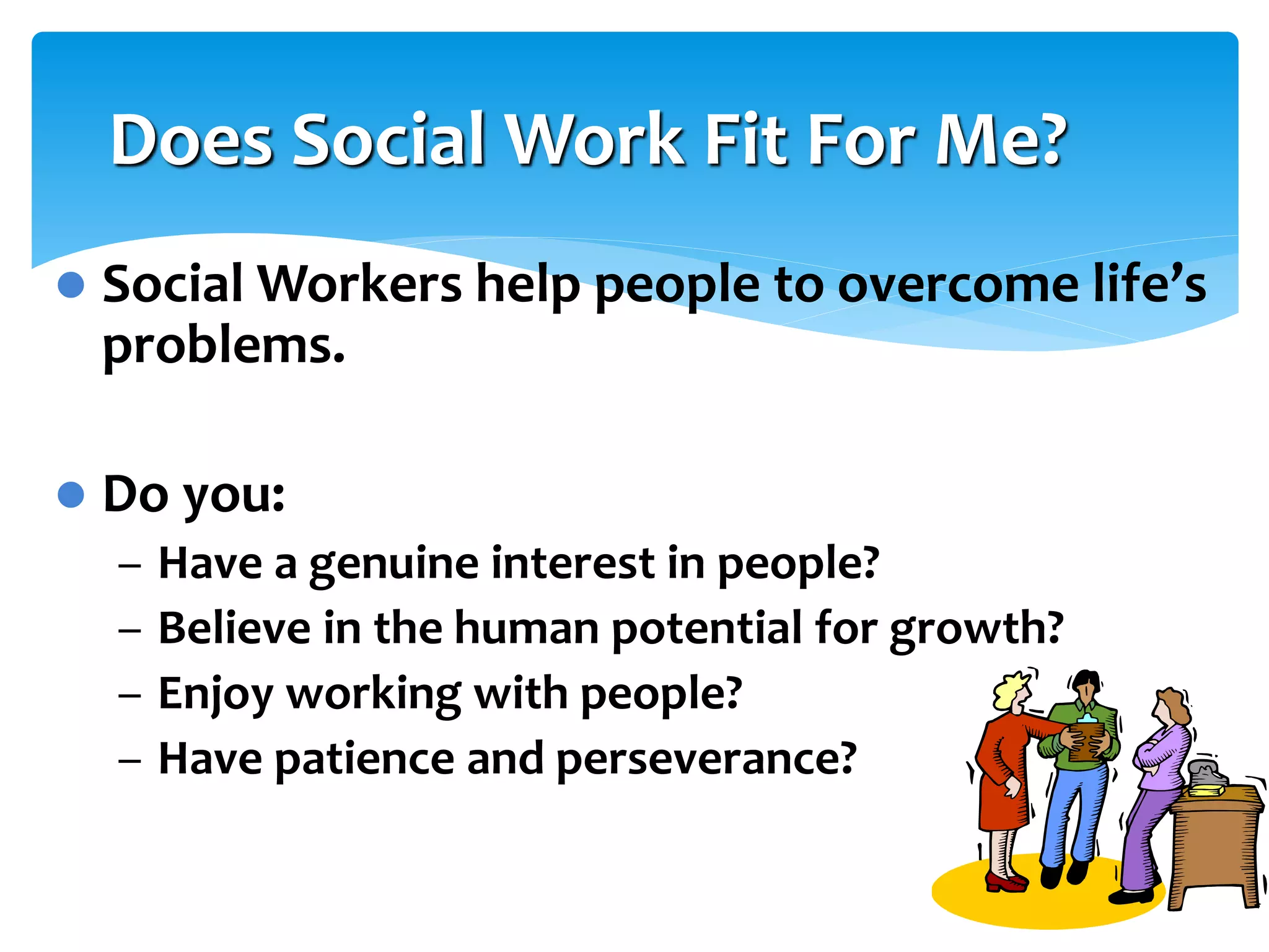 Does Social Work Fit For Me?


Social Workers help people to overcome life’s
problems.



Do you:
–
–
–
–

Have a genuine interest in people?
Believe in the human potential for growth?
Enjoy working with people?
Have patience and perseverance?

 