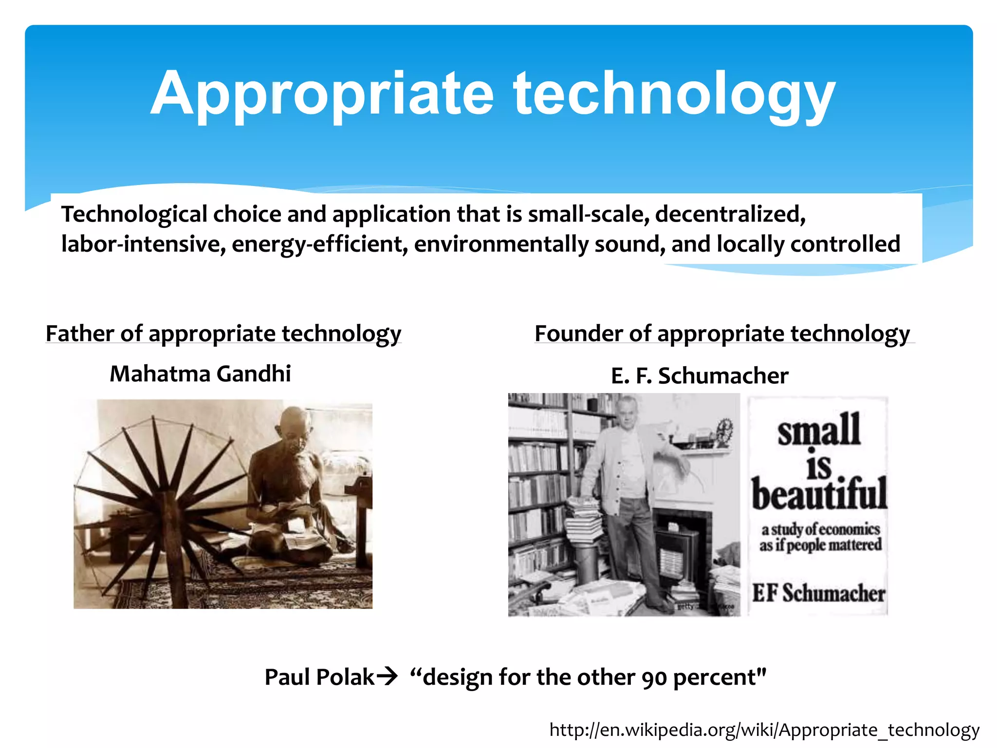 Appropriate technology
Technological choice and application that is small-scale, decentralized,
labor-intensive, energy-efficient, environmentally sound, and locally controlled

Father of appropriate technology
Mahatma Gandhi

Founder of appropriate technology
E. F. Schumacher

Paul Polak “design for the other 90 percent"
http://en.wikipedia.org/wiki/Appropriate_technology

 