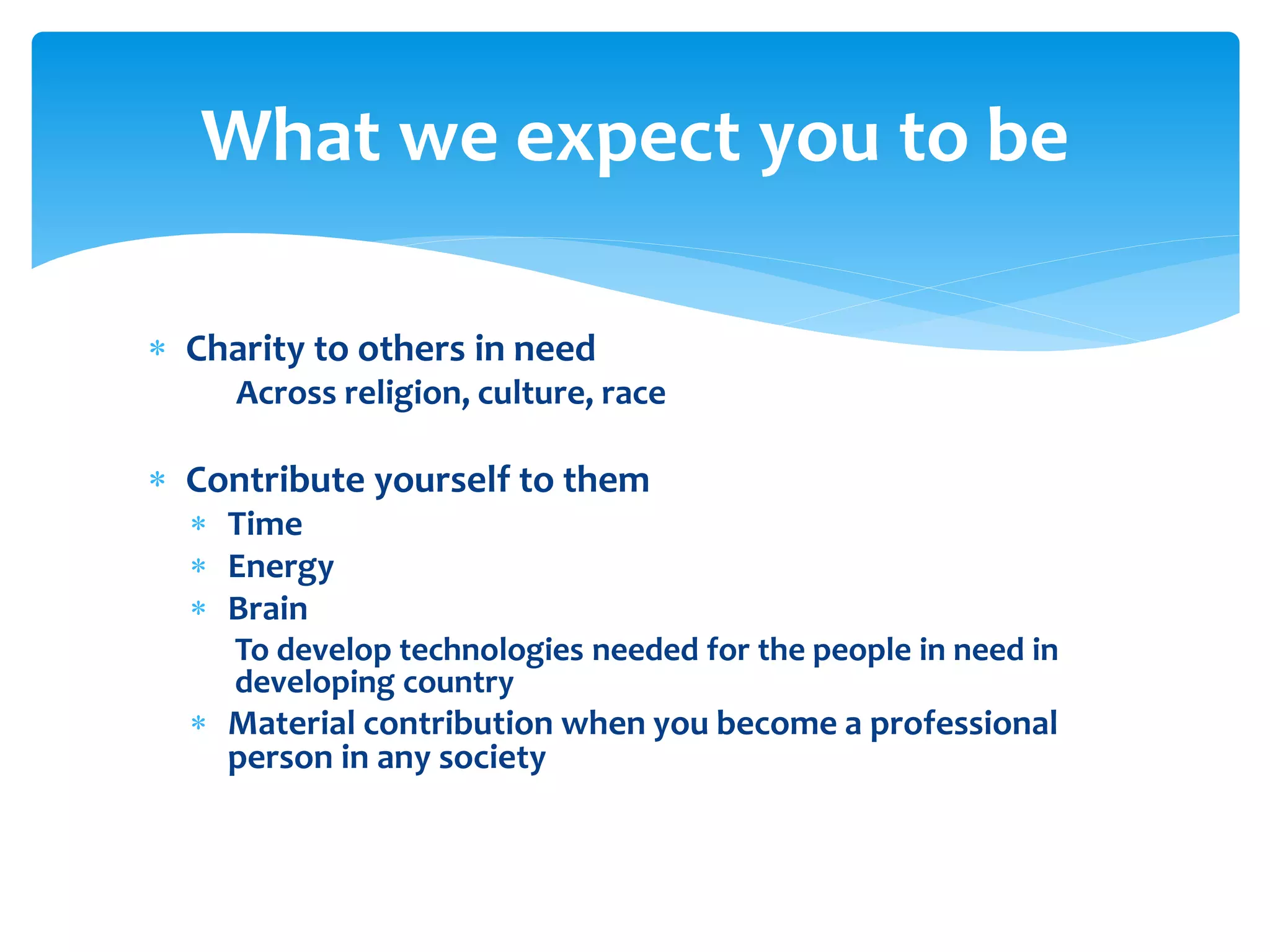 What we expect you to be
 Charity to others in need
Across religion, culture, race

 Contribute yourself to them
 Time
 Energy
 Brain

To develop technologies needed for the people in need in
developing country

 Material contribution when you become a professional
person in any society

 