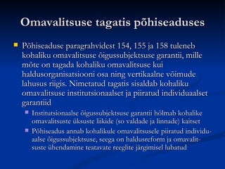 Omavalitsuse tagatis põhiseaduses Põhiseaduse paragrahvidest 154, 155 ja 158 tuleneb kohaliku omavalitsuse õigussubjektsuse garantii, mille mõte on tagada kohaliku omavalitsuse kui haldusorganisatsiooni osa ning vertikaalne võimude lahusus riigis. Nimetatud tagatis sisaldab kohaliku omavalitsuse institutsionaalset ja piiratud individuaalset garantiid Institutsionaalse õigussubjektsuse garantii hõlmab kohalike omavalitsuste üksuste liikide (so valdade ja linnade) kaitset Põhiseadus annab kohalikule omavalitsusele piiratud individu-aalse õigussubjektsuse, seega on haldusreform ja omavalit-suste ühendamine teatavate reeglite järgimisel lubatud 