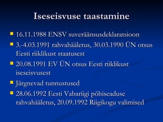 Iseseisvuse taastamine 16.11.1988 ENSV suveräänsusdeklaratsioon 3.-4.03.1991 rahvahääletus, 30.03.1990 ÜN otsus Eesti riiklikust staatusest 20.08.1991 EV ÜN otsus Eesti riiklikust iseseisvusest Järgnevad tunnustused 28.06.1992 Eesti Vabariigi põhiseaduse rahvahääletus, 20.09.1992 Riigikogu valimised 
