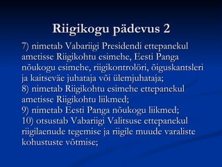 Riigikogu pädevus 2 7) nimetab Vabariigi Presidendi ettepanekul ametisse Riigikohtu esimehe, Eesti Panga nõukogu esimehe, riigikontrolöri, õiguskantsleri ja kaitseväe juhataja või ülemjuhataja; 8) nimetab Riigikohtu esimehe ettepanekul ametisse Riigikohtu liikmed; 9) nimetab Eesti Panga nõukogu liikmed; 10) otsustab Vabariigi Valitsuse ettepanekul riigilaenude tegemise ja riigile muude varaliste kohustuste võtmise; 