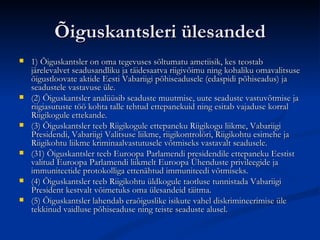 Õiguskantsleri ülesanded 1) Õiguskantsler on oma tegevuses sõltumatu ametiisik, kes teostab järelevalvet seadusandliku ja täidesaatva riigivõimu ning kohaliku omavalitsuse õigustloovate aktide Eesti Vabariigi põhiseadusele (edaspidi põhiseadus) ja seadustele vastavuse üle.  (2) Õiguskantsler analüüsib seaduste muutmise, uute seaduste vastuvõtmise ja riigiasutuste töö kohta talle tehtud ettepanekuid ning esitab vajaduse korral Riigikogule ettekande.  (3) Õiguskantsler teeb Riigikogule ettepaneku Riigikogu liikme, Vabariigi Presidendi, Vabariigi Valitsuse liikme, riigikontrolöri, Riigikohtu esimehe ja Riigikohtu liikme kriminaalvastutusele võtmiseks vastavalt seadusele.  (31) Õiguskantsler teeb Euroopa Parlamendi presidendile ettepaneku Eestist valitud Euroopa Parlamendi liikmelt Euroopa Ühenduste privileegide ja immuniteetide protokolliga ettenähtud immuniteedi võtmiseks.  (4) Õiguskantsler teeb Riigikohtu üldkogule taotluse tunnistada Vabariigi President kestvalt võimetuks oma ülesandeid täitma.  (5) Õiguskantsler lahendab eraõiguslike isikute vahel diskrimineerimise üle tekkinud vaidluse põhiseaduse ning teiste seaduste alusel. 