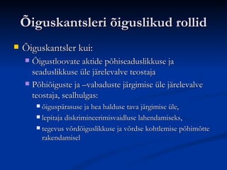 Õiguskantsleri õiguslikud rollid Õiguskantsler kui: Õigustloovate aktide põhiseaduslikkuse ja seaduslikkuse üle järelevalve teostaja Põhiõiguste ja –vabaduste järgimise üle järelevalve teostaja, sealhulgas: õiguspärasuse ja hea halduse tava järgimise üle , l epit aja  diskrimineerimisvaidluse lahendamiseks , tegevus võrdõiguslikkuse ja võrdse kohtlemise põhimõtte rakendamisel  