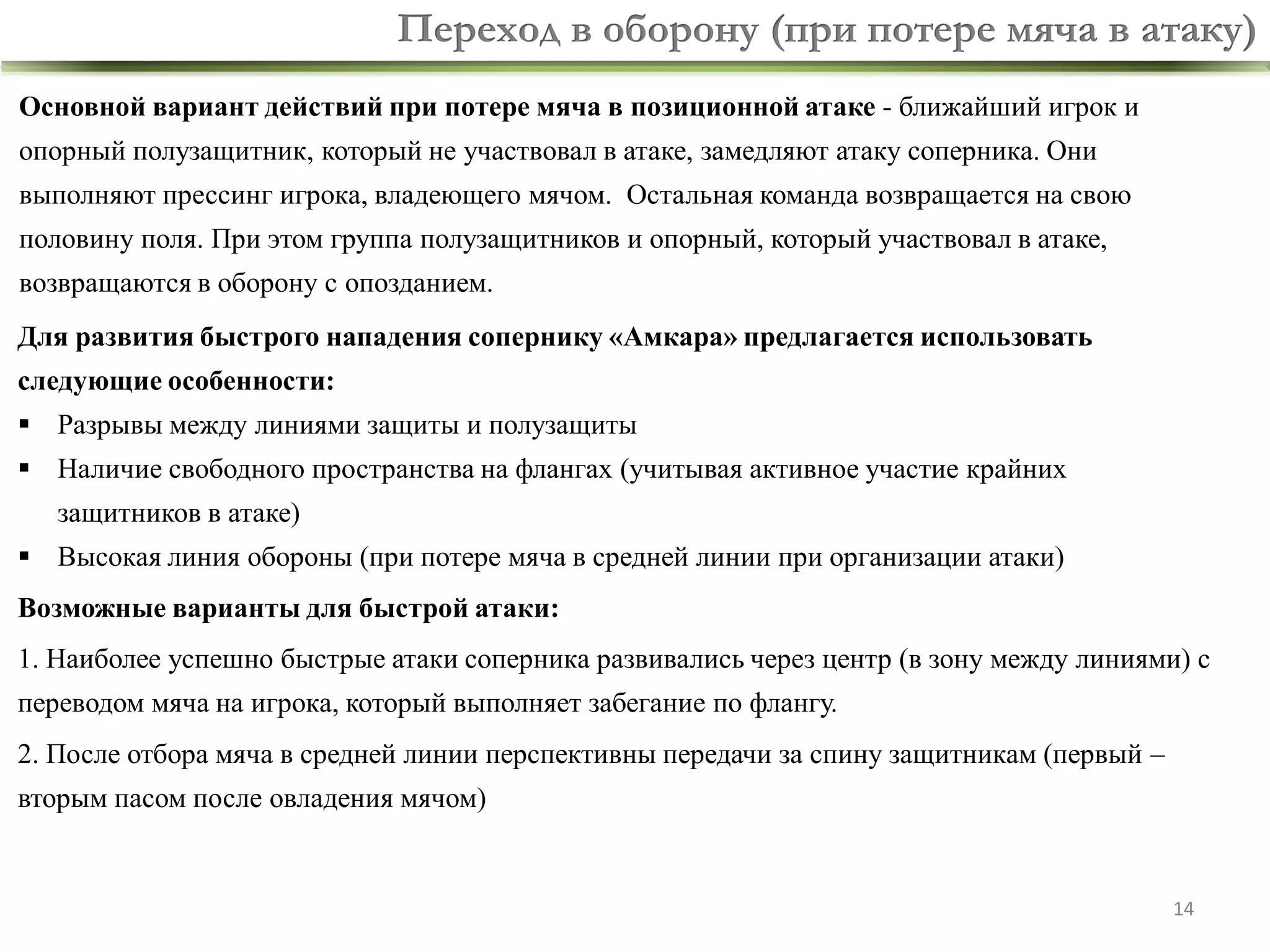 Переход в оборону (при потере мяча в атаку)
Основной вариант действий при потере мяча в позиционной атаке - ближайший игрок и

опорный полузащитник, который не участвовал в атаке, замедляют атаку соперника. Они
выполняют прессинг игрока, владеющего мячом. Остальная команда возвращается на свою

половину поля. При этом группа полузащитников и опорный, который участвовал в атаке,
возвращаются в оборону с опозданием.
Для развития быстрого нападения сопернику «Амкара» предлагается использовать
следующие особенности:
 Разрывы между линиями защиты и полузащиты

 Наличие свободного пространства на флангах (учитывая активное участие крайних
защитников в атаке)

 Высокая линия обороны (при потере мяча в средней линии при организации атаки)
Возможные варианты для быстрой атаки:

1. Наиболее успешно быстрые атаки соперника развивались через центр (в зону между линиями) с
переводом мяча на игрока, который выполняет забегание по флангу.

2. После отбора мяча в средней линии перспективны передачи за спину защитникам (первый –
вторым пасом после овладения мячом)

14

 