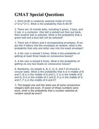 GMAT Special Questions
1. Point (A,B) is randomly selected inside of circle
x^2+y^2=1. What is the probability that A>B>0?
2. There are 10 marble balls, including 5 green, 3 blue, and
2 red, in a container. One ball is picked out then put back,
then another ball is selected. What is the probability that a
green ball and a blue ball will be selected?
3. There are 4 letters and 4 corresponding envelopes. If we
put the 4 letters into the envelopes at random, what is the
probability that only one letter was into the exact envelope?
4. A fair coin is tossed 5 times. What is the probability of
getting at least three heads on consecutive tosses?
5. A fair coin is tossed 6 times. What is the probability of
getting no any two heads on consecutive tosses?
6. Randomly, six people A, B, C, D, E, and F sit around a
circular table. What is the probability that A is in middle of B
and F, B is in the middle of A and C, C is in the middle of B
and D, D is in the middle of C and E, E is in the middle of D
and F, F is in the middle of A and E?
7. The largest one and the least one of some consecutive
integers both are even. If seven of these numbers were
even, what is the probability that a number selected at
random would be even?
 