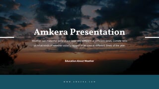 EducationAbout Weather
Amkera Presentation
Weather can make the same place look very different at different times. Climate tells
us what kinds of weather usually happen in an area at different times of the year.
W W W . A M K E R A . C O M
 