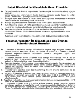 Kabuk Böcekleri İle Mücadelede Genel Prensipler
1-   Ormanda temiz bir işletme uygulanmalı, özellikle sağlık durumları bozulmuş ağaçlar
     kesilerek
      derhal ormandan çıkartılmalıdır. Kesim işlerinin mümkün olduğu kadar kış ayları
     içinde ( Kasım-Mart ) içinde yapılmasına çalışılmalıdır.
2-    Böceğin uçma zamanından 2-3 hafta önce tuzak ağaçları hazırlanmalı ve bunların
     kabuklarını bezler üzerine soyularak yakılmalıdır.
3-    Kabuğu soyulmayan emval ormandan en az 10 km uzakta depolanmalıdır.
4-    Kabuklu emval en geç 5-6 hafta içersinde ormandan ve ağaçlandırma sahalarından
       çıkarılmalı, mart ayından itibaren ormanda kabuklu emval bırakılmamalıdır.
5-    Feromon tuzakları ile biyoteknik mücadele yapılmalıdır. Böceklerin uçma
     zamanından 1-2 hafta önce tuzaklar asılmalı; tuzaklarda toplanan böcekler imha
     edilmelidir.
      Tuzaklara gelen yararlı böcekler imha edilmemeli, doğaya intikali sağlanmalıdır.

      Feromon Tuzakları İle Mücadelede Göz Önünde
     ……………Bulundurulacak Hususlar

1-        Feromon tuzaklarının asıldığı meşcerelerde organik veya kimyasal kökenli ilaç
      kullanılmamalıdır. Feromon kokusu ilaç kokusu ile karışınca böceklerin tuzaklara
      düşmesi engellenir.Feromon tabletlerine mümkün olduğunca çıplak elle
      dokunulmamalıdır.
2-       Feromon tuzakları böcek zararının fazla olduğu meşcerelerde 100 m de bir
      asılmalıdır.Diğer meşcerelerde meşçere içi açıklıklara,meşçere kenarlarına
      asılmalıdır.Sağlıklı ağaçlara en az 5 m uzakta olmalıdır.
3-     Feromon tabletleri böceğin uçma zamanından önce asılmalıdır. Ips sexdentatus ve
      Orthotomicus erosus feromonların birinci asılma zamanı nisan ayıdır. İkinci asılma
      zamanı haziran ayıdır. Soğuk ve yağışlı hava ve denizden yüksek rakımlarda uçma
      zamanı gecikmektedir.
4-      Tuzaklar ibreli ağaçlara değil özel hazırlanmış iki sırık arasına asılmalıdır. Ya da
      yapraklı ağaçlara asılmalıdır
5-    Feromon tuzaklarının yüksekliği 130-150cm olmalıdır. Feromon paketleri delinmeden
      asılmalıdır. Feromonlar hava şartlarına göre koku salar.16-30 C sıcaklıkta 6-8 hafta
      koku devam eder. İkinci paketler birinci paketlerin yanına asılmalı asılı paket
      çıkarılmamalıdır.
6-   Tuzaklara yerleştirilmeyen feromonlar orijinal paketinde hava almayacak şekilde –15 ˚C
      ile +5 ˚C de muhafaza edilmelidir.
7-        Feromon tuzakları 7-15 gün içinde kontrol edilecek, yararlı böcekler ormana
      bırakılacak, tuzaklara giren zararlılar tuzak numaralarına göre miktarları kayıt defterine
      not alınarak kavanozlara toplanacaktır. Tuzaklara giren ortalama böcek adedi her ay
      Orman Zararlıları İle Mücadele Şube Müdürlüğüne istatistiki bilgi olarak bildirilecektir.



                                                                                        14
 