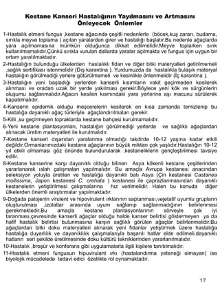 Kestane Kanseri Hastalığının Yayılmasını ve Artmasını
                        Önleyecek Önlemler
1-Hastalık etmeni fungus ,kestane ağacında çeşitli nedenlerle (böcek,kuş zararı, budama,
 sırıkla meyve toplama ) açılan yaralardan girer ve hastalığı başlatır.Bu nedenle ağaçlarda
 yara açılmamasına mümkün olduğunca dikkat edilmelidir.Meyve toplarken sırık
 kullanılmamalıdır.Çünkü sırıkla vurulan dallarda yaralar açılmakta ve fungus için uygun bir
 ortam yaratılmaktadır.
2-Hastalığın bulunduğu ülkelerden hastalıklı fidan ve diğer bitki materyalleri getirilmemeli
 ,sağlık sertifikası istenmelidir (Dış karantina ). Yurdumuzda da hastalıkla bulaşık materyal
 hastalığın görülmediği yerlere götürülmemeli ve kesinlikle önlenmelidir (İç karantina ).
3-Hastalığın yeni başladığı yerlerden kanserli kısımların vakit geçirmeden kesilerek
 alınması ve oradan uzak bir yerde yakılması gerekir.Böylece yeni kök ve sürgünlerin
 oluşumu sağlanmalıdır.Ağacın kesilen kısmındaki yara yerlerine aşı macunu sürülerek
 kapatılmalıdır.
4-Kanserin epidemik olduğu meşcerelerin kesilerek en kısa zamanda temizlenip bu
 hastalığa dayanıklı ağaç türleriyle ağaçlandırılmaları gerekir.
5-Killi ,su geçirmeyen topraklarda kestane bahçesi kurulmamalıdır.
6-Yeni kestane plantasyonları, hastalığın görülmediği yerlerde ve sağlıklı ağaçlardan
 alınacak üretim materyalleri ile kurulmalıdır.
7-Kestane kanseri dışarıdan yaralanma olmadığı takdirde 10-12 yaşına kadar etkili
 değildir.Ormanlarımızdaki kestane ağaçlarının büyük miktarı çok yaşlıdır.Hastalığın 10-12
 yıl etkili olmaması göz önünde bulundurularak ,kestaneliklerin gençleştirilmesi tavsiye
 edilir.
8-Kestane kanserine karşı dayanıklı olduğu bilinen Asya kökenli kestane çeşitlerinden
 yararlanarak ıslah çalışmaları yapılmalıdır. Bu amaçla Avrupa kestanesi anacından
 seleksiyon yoluyla üretilen ve hastalığa dayanıklı batı Asya (Çin kestanesi Castanea
 mollissima, Japon kestanesi C. crehata ) kestanesi ile çaprazlanmasından dayanıklı
 kestanelerin yetiştirilmesi çalışmalarına        hız verilmelidir. Halen bu konuda diğer
 ülkelerden önemli araştırmalar yapılmaktadır.
9-Doğada patojenin virulent ve hipovirulent ırklarının saptanması,vejetatif uyumlu grupların
 oluşturulması ,izolatlar arasında uyum sağlanıp sağlanmadığının belirlenmesi
 gerekmektedir.Bu         amaçla      kestane      plantasyonlarının     sörveyle   çok    iyi
 taranması,çevresinde kanserli ağaçlar olduğu halde kanser belirtisi göstermeyen ya da
 hafif hastalık belirtisi bulunmasına karşın sağlıklı görülen ağaçlar belirlenmelidir.Bu
 ağaçlardan bitki doku materyalleri alınarak yeni fidanlar yetiştirmek üzere hastalığa
 hastalığa duyarlılık ve dayanıklılık çalışmalarıyla başarılı hatlar elde edilmeli,dayanıklı
 hatların seri şekilde üretilmesinde doku kültürü tekniklerinden yararlanılmalıdır.
10-Hastalık ,broşür ve konferans gibi uygulamalarla ilgili kişilere tanıtılmalıdır.
11-Hastalık etmeni fungusun hipuvirulant ırkı (hastalandırma yeteneği olmayan) ise
 biyolojik mücadelede tedavi edici özellikte rol oynamaktadır.



                                                                                      17
 