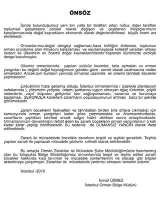 ÖNSÖZ

         İçinde bulunduğumuz yeni bin yılda bir taraftan artan nüfus, diğer taraftan
toplumsal gelişmelere paralel olarak değişen ve çeşitlenen ihtiyaçlarımızın
karşılanmasında doğal kaynakların ekonomik olarak değerlendirilmesi büyük önem arz
etmektedir.

          Ormanlarımız,doğal dengeyi sağlaması,hava kirliliğini önlemesi, toplumun
orman ürünlerine olan ihtiyacını karşılaması ve sayılamayacak kollektif yararları olması
nedeni ile ülkemizin en önemli doğal kaynaklarındandır.Yaşlanan küremizde ekolojik
denge bozulmuştur.

          Ülkemiz ormanlarında yapılan usülsüz kesimler, tarla açmaları ve orman
yangınları bu değerli doğal kaynağımızın günden güne servet olarak azalmasına neden
olmaktadır. Ancak,tüm bunların yanında ormanlar üzerinde en önemli tahribatı böcekler
yapmaktadır.

         Endüstrinin hızla gelişmiş olduğu İstanbul ormanlarında ( özellikle plantasyon
sahalarında ), yöremizin yetişme ortamı şartlarına uygun olmayan ağaç türlerinin, çeşitli
nedenlerle, zayıf düşmesi gelişimini tam sağlayamaması, sararma ve kurumaya
başlaması, SEKONDER karakterli zararlıların populasyonunun artması bariz bir şekilde
görülmektedir.

           Zararlı böceklerin faaliyetleri ve tahribatları birden bire ortaya çıkmadığı için
kamuoyunda orman yangınları kadar göze çarpmamakta ve önemsenmemekte,
zararlıların yaptıkları tahribat ancak salgın halini aldıktan sonra anlaşılmaktadır.
Ormanlarımızın devamlılığını tehdit eden bu zararlı böceklerin orman yangınlarının 5 katı
kadar zarar yaptığı bilinmektedir. Bu nedenle de DUMANSIZ YANGIN olarak ifade
edilmektedir.

          Zararlı ile mücadelede öncelikle zararlının tespiti ve teşhisi gereklidir. Teşhisi
yapılan zararlı ile yapılacak mücadele yöntemi sıhhatli olarak belirlenebilir.

         Bu amaçla Orman Zaralıları ile Mücadele Şube Müdürlüğümüzce hazırlanmış
olan bu kitapçıkta Bölge Müdürlüğümüz ormanlarında tespit ve teşhis edilen zararlı
böcekler hakkında kısa tanımlar ve mücadele yöntemlerinin ne olacağı gibi bilgiler
aktarılmaya çalışılmıştır. Zararlılar ile mücadelede yardımcı olmasını temenni ederim.

          İstanbul -2010

                                                         İsmail ÜZMEZ
                                                 İstanbul Orman Bölge Müdürü
 