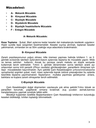Mücadelesi:
    •    A-   Mekanik Mücadele
    •    B-   Kimyasal Mücadele
    •    C-   Biyolojik Mücadele
    •    D-   Biyoteknik Mücadele
    •    E-   Biyolojik İnsektisitlerle Mücadele
    •    F-   Entegre Mücadele

                     A- Mekanik Mücadele:

Kese Toplama : Şubat, Mart aylarına kadar keseler dal makaslarıyla kesilerek uygulanır.
Hiçbir suretle tepe sürgünleri kesilmemelidir. Keseler sıyrılıp alınmalı, toplanan keseler
yakılmamalı, ormandan en az 50m uzaklığa veya adacıklara bırakılmalıdır.

                    B- Kimyasal Mücadele

Zararlı popülasyonunun yoğun olması; kitle üremesi yapması halinde tırtılların 1. ve 2.
gömlek evresinde takriben eylül-ekim-kasım aylarında ilaçlama ile mücadele yapılır. Mide
ve temas zehirleri kullanılır. Ancak bu çevreye zararlı metodu en düşük seviyede
kullanmak tercih edilmelidir. Tırtılın 3. gömlek döneminden sonra takriben aralık ayı
ortasından sonra tırtıl paraziti (Phryx caudata) görüleceğinden ,parazitlerin ölmemesi için
ilaçlı mücadeleden kaçınılmalıdır. Aynı şekilde Çam Keseböceğinin yırtıcısının(Calosoma
sycophanta) erginleri şubat, mart, nisan aylarında toprak üstüne çıkacağından bu aylarda
kesinlikle ilaçlama yapılmamalıdır. İlaçlamanın mutlaka yapılması gerekiyorsa arılara,
balıklara ve kuşlara zararlı olmayanlar tercih edilmelidir.

                   C-Biyolojik Mücadele

     Çam Keseböceğini doğal düşmanları vasıtasıyla yok etme şeklidir.Yırtıcı böcek ve
parazitleri korumak, çoğaltarak ormana bırakmak ,kuş yuvaları asmak,karınca
tranplantasyonu yapmak suretiyle tatbik edilir.
     Böcekçil kuşlardan özellikle Baştankaraların Çam Keseböceği tırtıllarının bulunduğu
keseleri didiklediği, tırtılları topladığı bilinmektedir.




                                                                                    3
 
