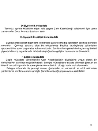 D-Biyoteknik mücadele
  Temmuz ayında krizalitten ergin hale geçen Çam Keseböceği kelebekleri için uçma
zamanından önce feromon tuzakları asılır.

                   E-Biyolojik İnsektisit ile Mücadele

    Biyolojik insektisitler diğer canlı ve bitkilere zararlı olmadığı için tercih edilmesi gereken
metotdur. Çevreye zararsız olan bu mücadelede Bacillus thuringiensis bakterisinin
sporunu ihtiva eden preparatlar kullanılmaktadır. Bacillus thuringiensis ile ilaçlanmış ibreleri
yiyen tırtılların iç organlarında tahribat oluştuğundan gelişimi durmakta ve ölmektedir.

                   F-Entegre Mücadele
    Çeşitli mücadele yöntemlerinin Çam Keseböceğinin biyolojisine uygun olarak bir
kombinasyon dahilinde uygulanmasıdır. Entegre mücadelede dikkate alınması gereken en
önemli nokta kimyasal mücadele yönteminin mümkün olduğu kadar az kullanmaktır.
     Entegre mücadele ile çevreyi zarara uğratmadan en ekonomik ve etkili mücadele
yöntemlerini kombine etmek suretiyle Çam Keseböceği populasyonu azaltılabilir.




                                                                                           5
 