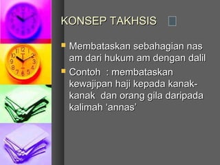 KONSEP TAKHSIS

   Membataskan sebahagian nas
    am dari hukum am dengan dalil
   Contoh : membataskan
    kewajipan haji kepada kanak-
    kanak dan orang gila daripada
    kalimah ‘annas’
 