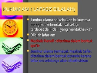 HUKUM AM ( LAFADZ DILALAH)
           Jumhur ulama : dikekalkan hukumnya
            mengikut kehendak asal selagi
            terdapat dalil-dalil yang mentakhsiskan
           Dilalah lafaz am
           Mazhab Hanafi : diterima dalam bentuk
            qot’ie
           Jumhur ulama termasuk mazhab Safie :
            diterima dalam bentuk dzonnie kerana
            lafaz am selalunya akan ditakhsiskan
 