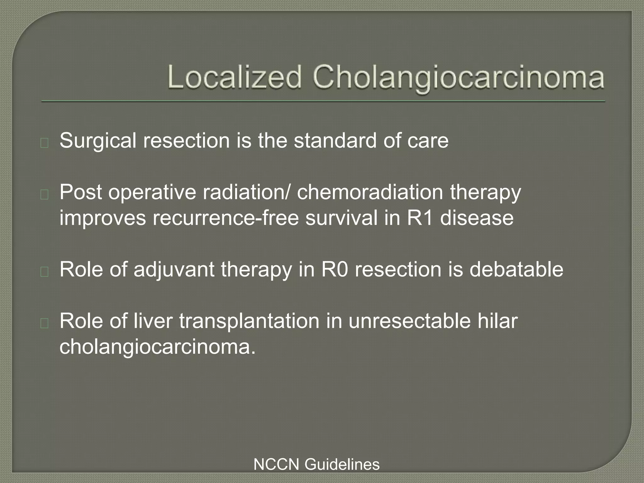 Surgical resection is the standard of care 
Post operative radiation/ chemoradiation therapy 
improves recurrence-free survival in R1 disease 
Role of adjuvant therapy in R0 resection is debatable 
Role of liver transplantation in unresectable hilar 
cholangiocarcinoma. 
NCCN Guidelines 
 