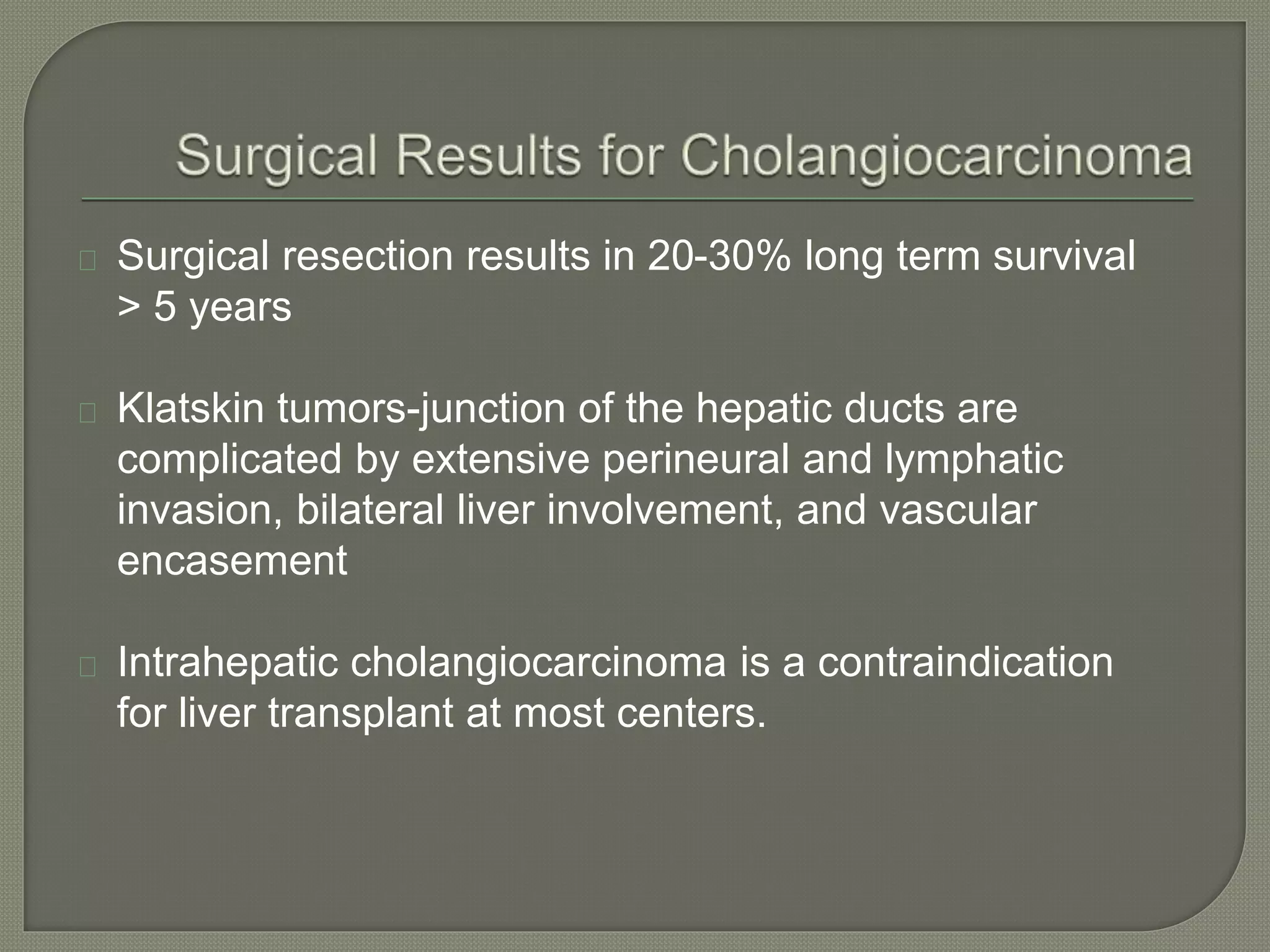 Surgical resection results in 20-30% long term survival 
> 5 years 
Klatskin tumors-junction of the hepatic ducts are 
complicated by extensive perineural and lymphatic 
invasion, bilateral liver involvement, and vascular 
encasement 
Intrahepatic cholangiocarcinoma is a contraindication 
for liver transplant at most centers. 
 