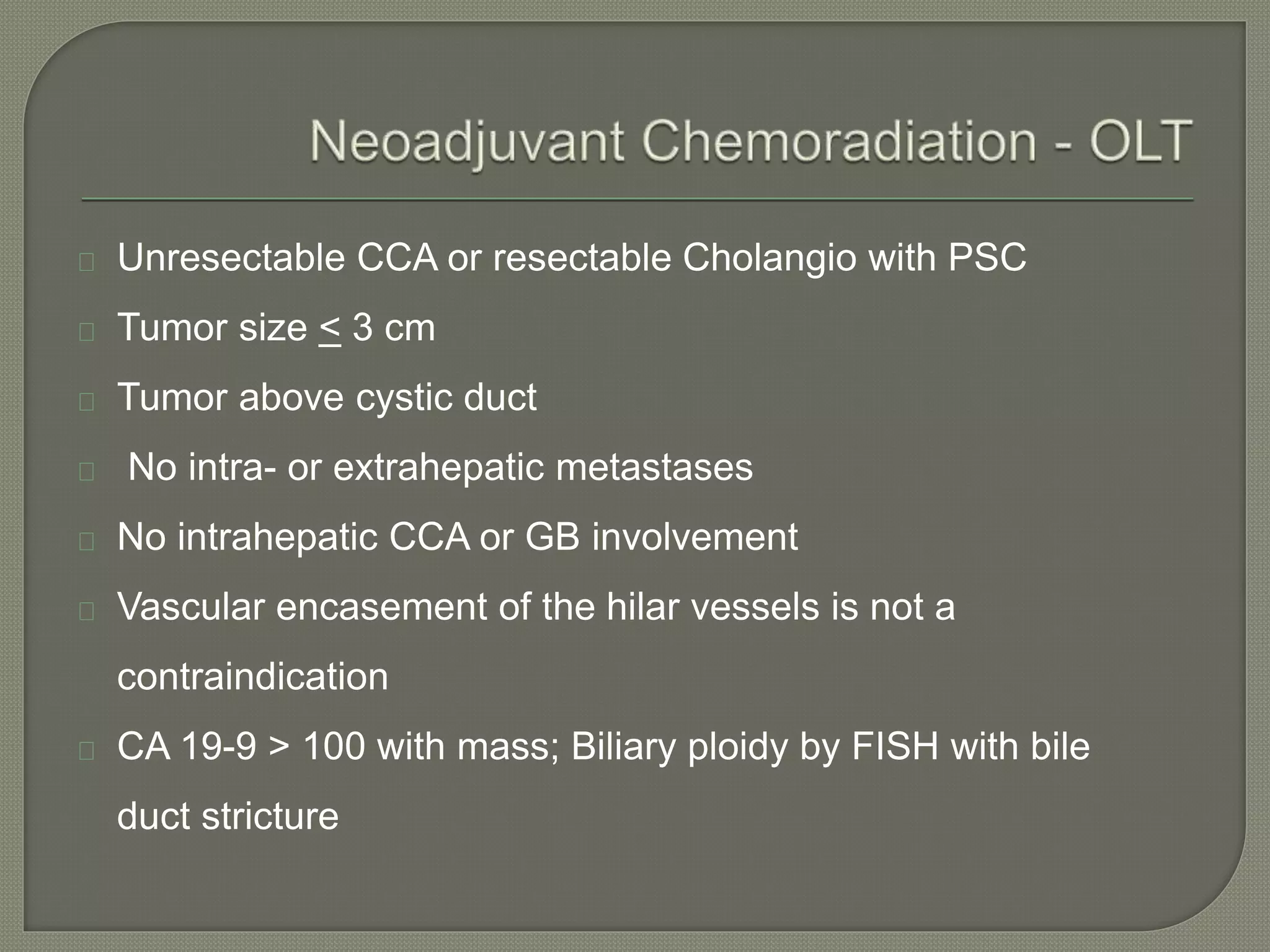 Unresectable CCA or resectable Cholangio with PSC 
Tumor size < 3 cm 
Tumor above cystic duct 
No intra- or extrahepatic metastases 
No intrahepatic CCA or GB involvement 
Vascular encasement of the hilar vessels is not a 
contraindication 
CA 19-9 > 100 with mass; Biliary ploidy by FISH with bile 
duct stricture 
 