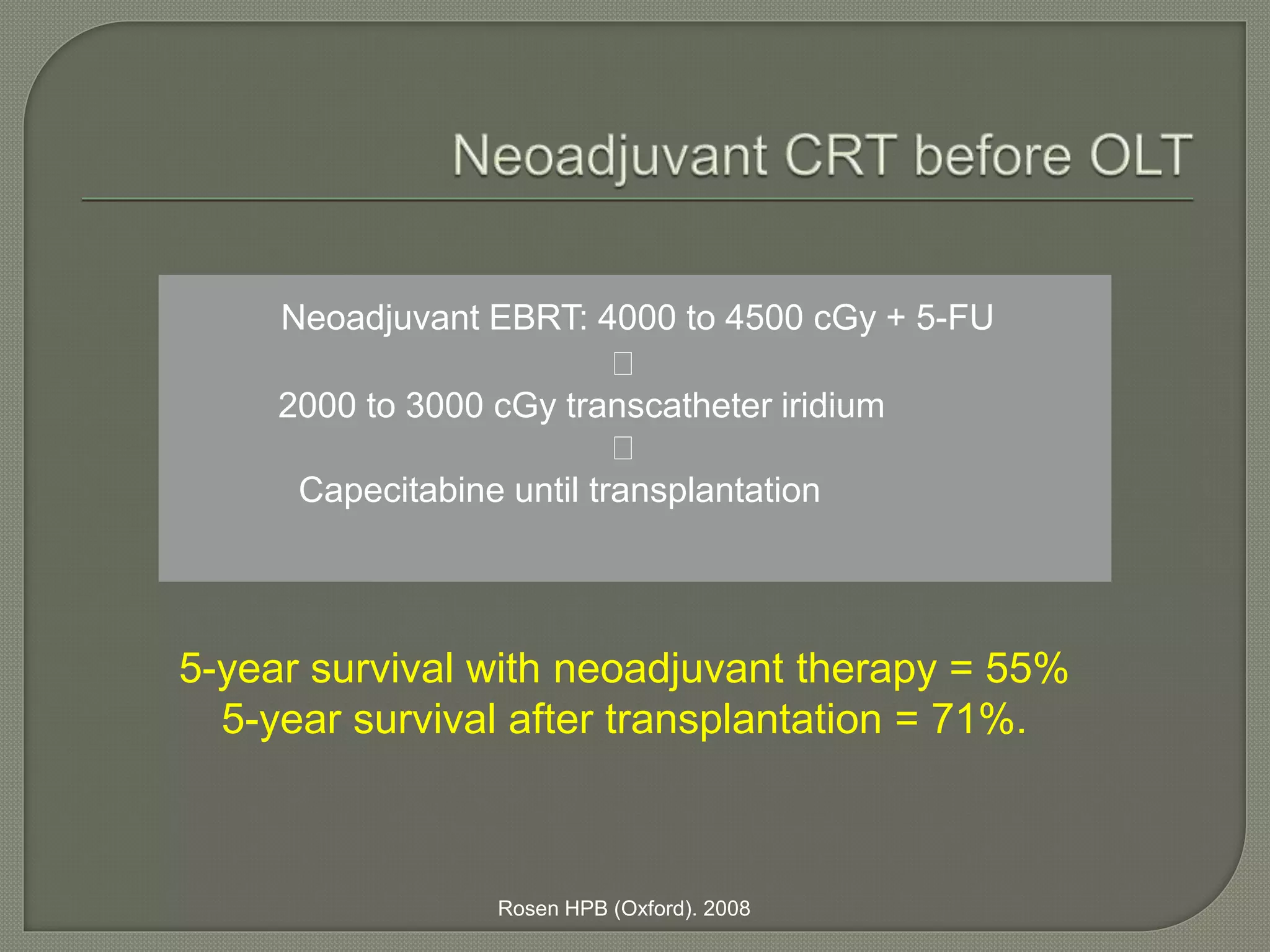 Neoadjuvant EBRT: 4000 to 4500 cGy + 5-FU 
2000 to 3000 cGy transcatheter iridium 
Capecitabine until transplantation 
5-year survival with neoadjuvant therapy = 55% 
5-year survival after transplantation = 71%. 
Rosen HPB (Oxford). 2008 
 