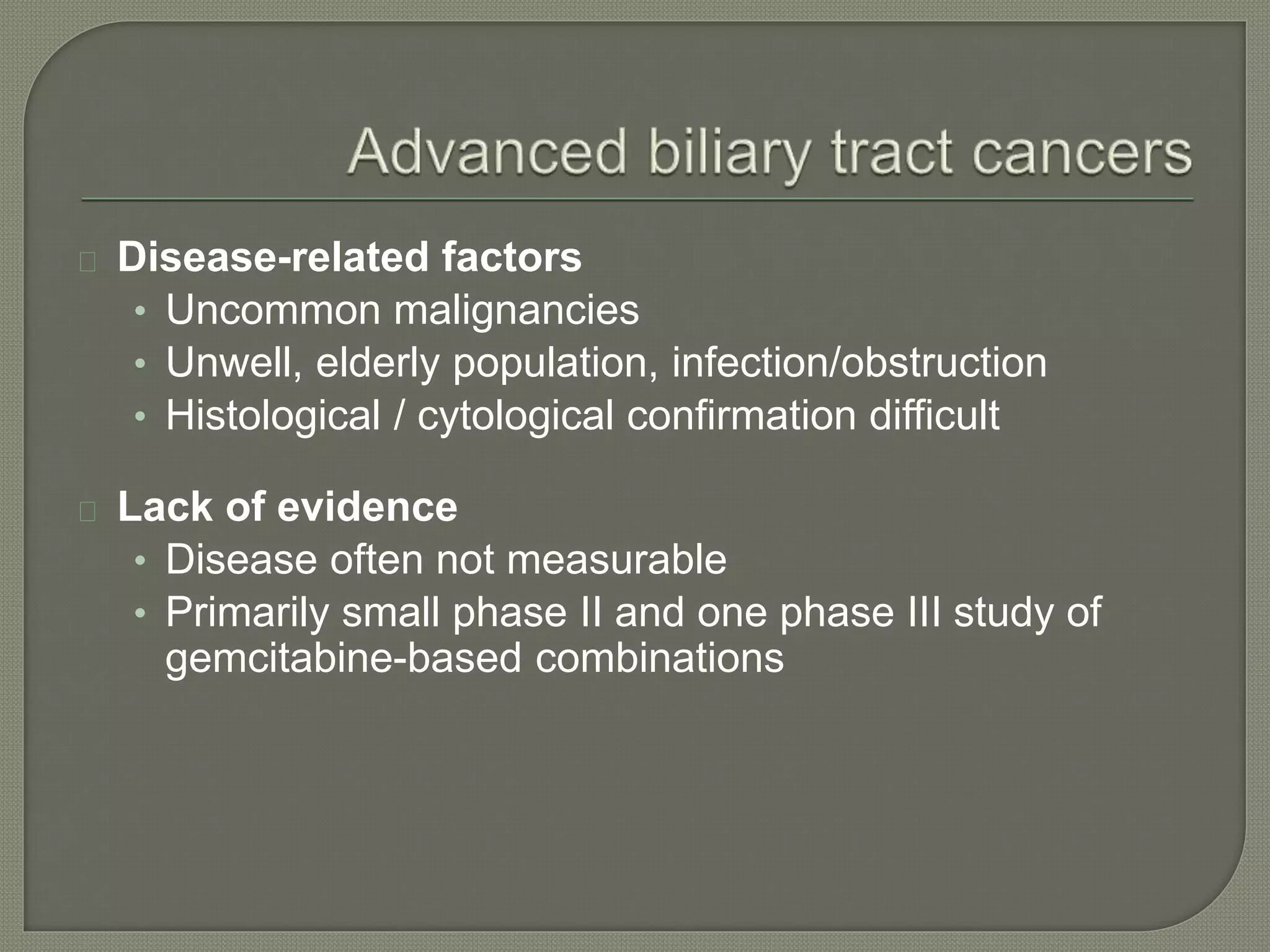 Disease-related factors 
• Uncommon malignancies 
• Unwell, elderly population, infection/obstruction 
• Histological / cytological confirmation difficult 
Lack of evidence 
• Disease often not measurable 
• Primarily small phase II and one phase III study of 
gemcitabine-based combinations 
 