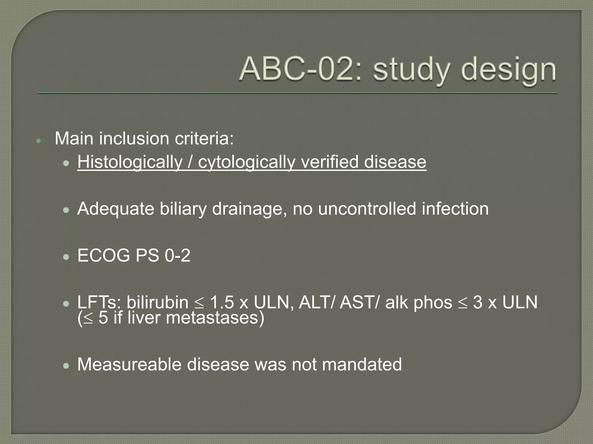  Main inclusion criteria: 
 Histologically / cytologically verified disease 
 Adequate biliary drainage, no uncontrolled infection 
 ECOG PS 0-2 
 LFTs: bilirubin  1.5 x ULN, ALT/ AST/ alk phos  3 x ULN 
( 5 if liver metastases) 
 Measureable disease was not mandated 
 