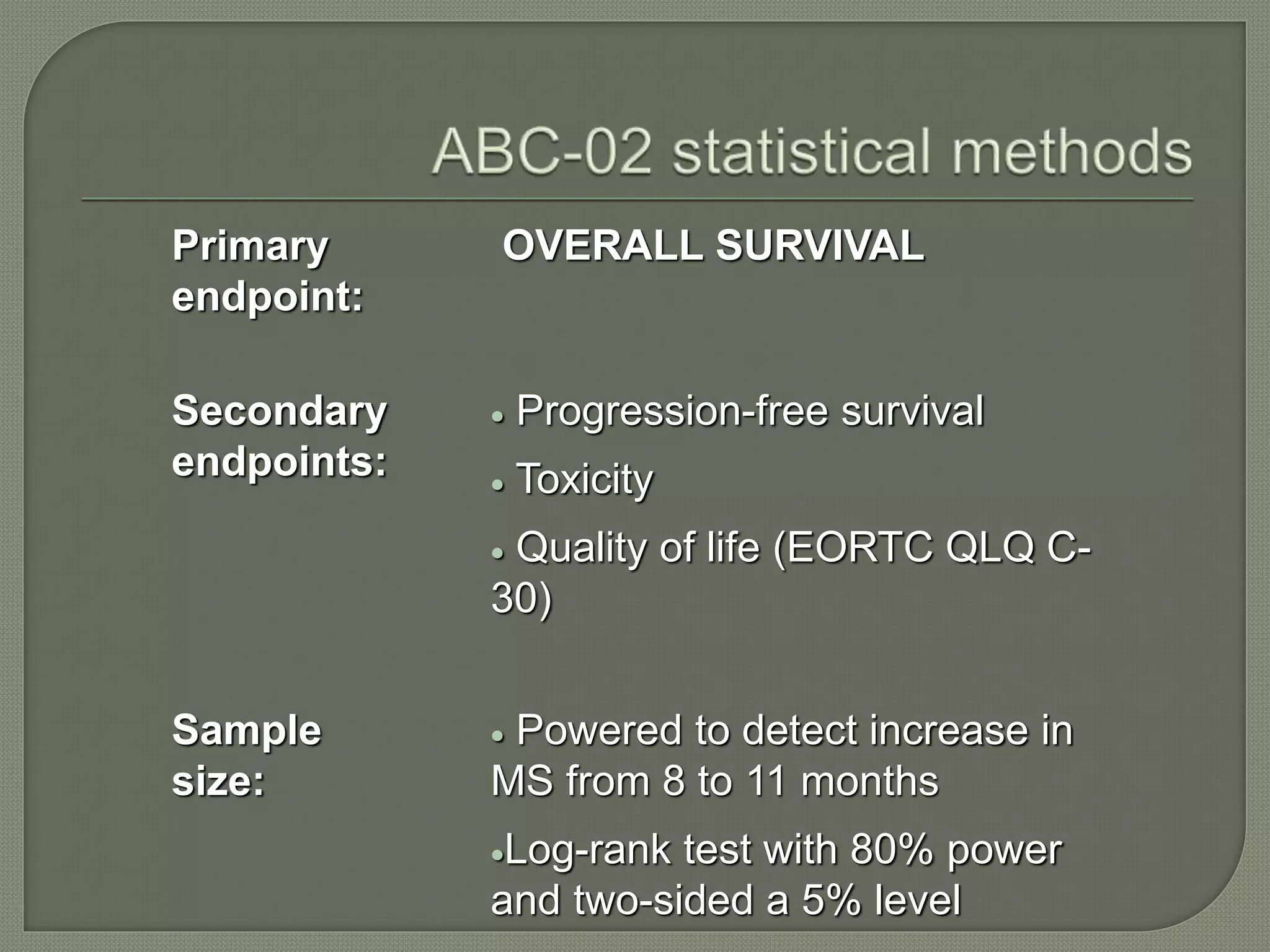 Primary 
endpoint: 
OVERALL SURVIVAL 
Secondary 
endpoints: 
 Progression-free survival 
 Toxicity 
 Quality of life (EORTC QLQ C- 
30) 
Sample 
size: 
 Powered to detect increase in 
MS from 8 to 11 months 
Log-rank test with 80% power 
and two-sided a 5% level 
 