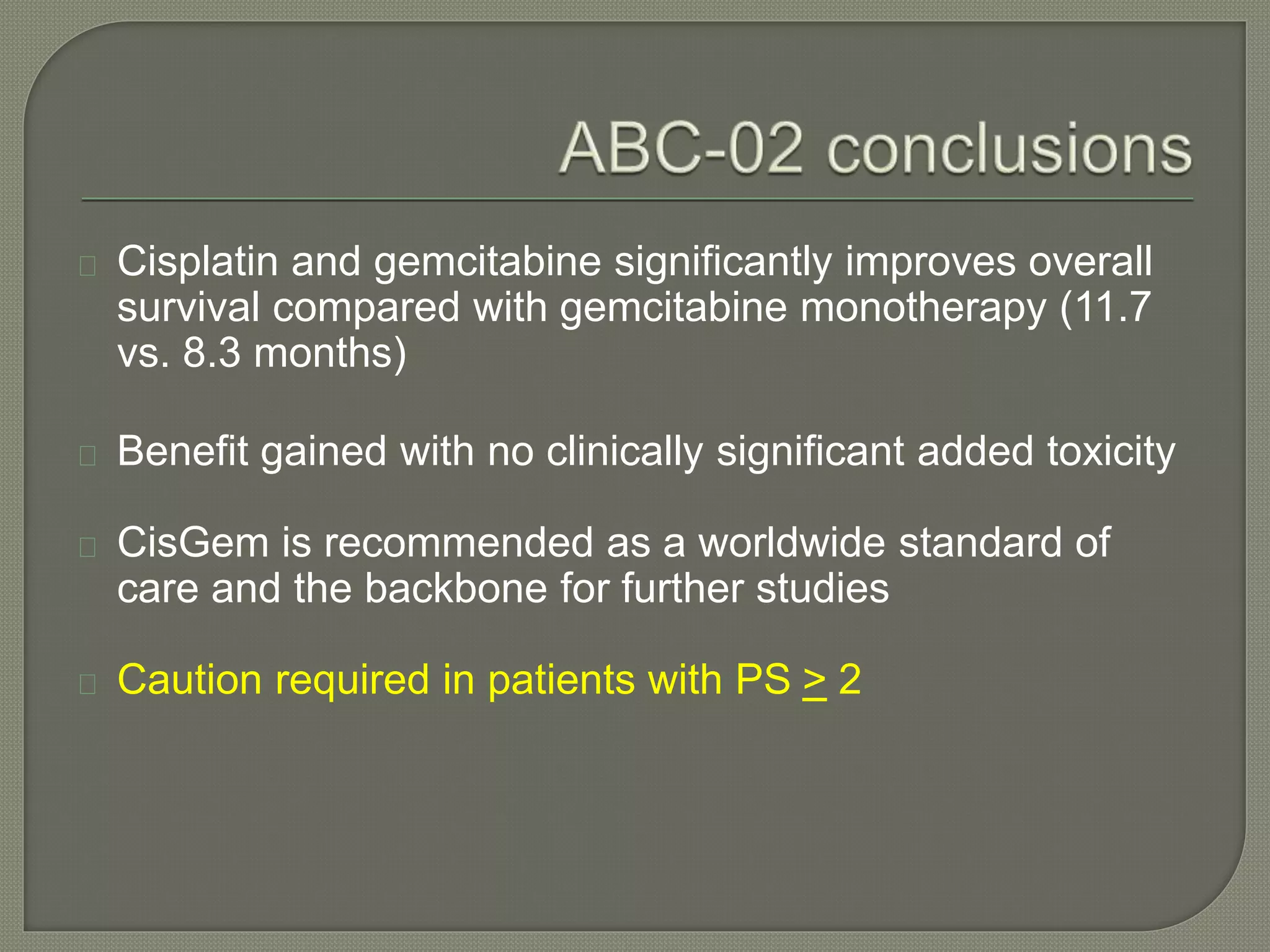 Cisplatin and gemcitabine significantly improves overall 
survival compared with gemcitabine monotherapy (11.7 
vs. 8.3 months) 
Benefit gained with no clinically significant added toxicity 
CisGem is recommended as a worldwide standard of 
care and the backbone for further studies 
Caution required in patients with PS > 2 
 