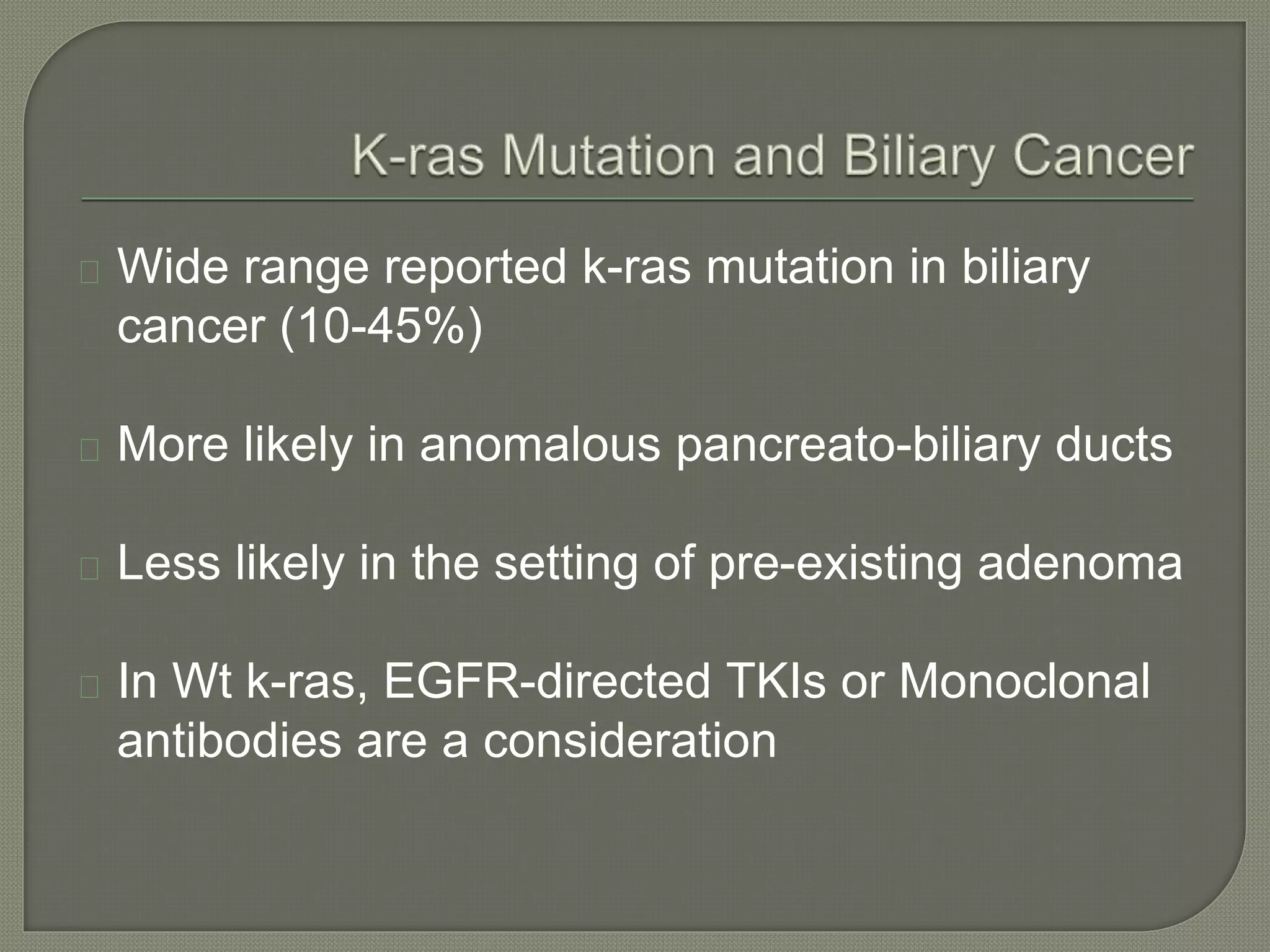 Wide range reported k-ras mutation in biliary 
cancer (10-45%) 
More likely in anomalous pancreato-biliary ducts 
Less likely in the setting of pre-existing adenoma 
In Wt k-ras, EGFR-directed TKIs or Monoclonal 
antibodies are a consideration 
 