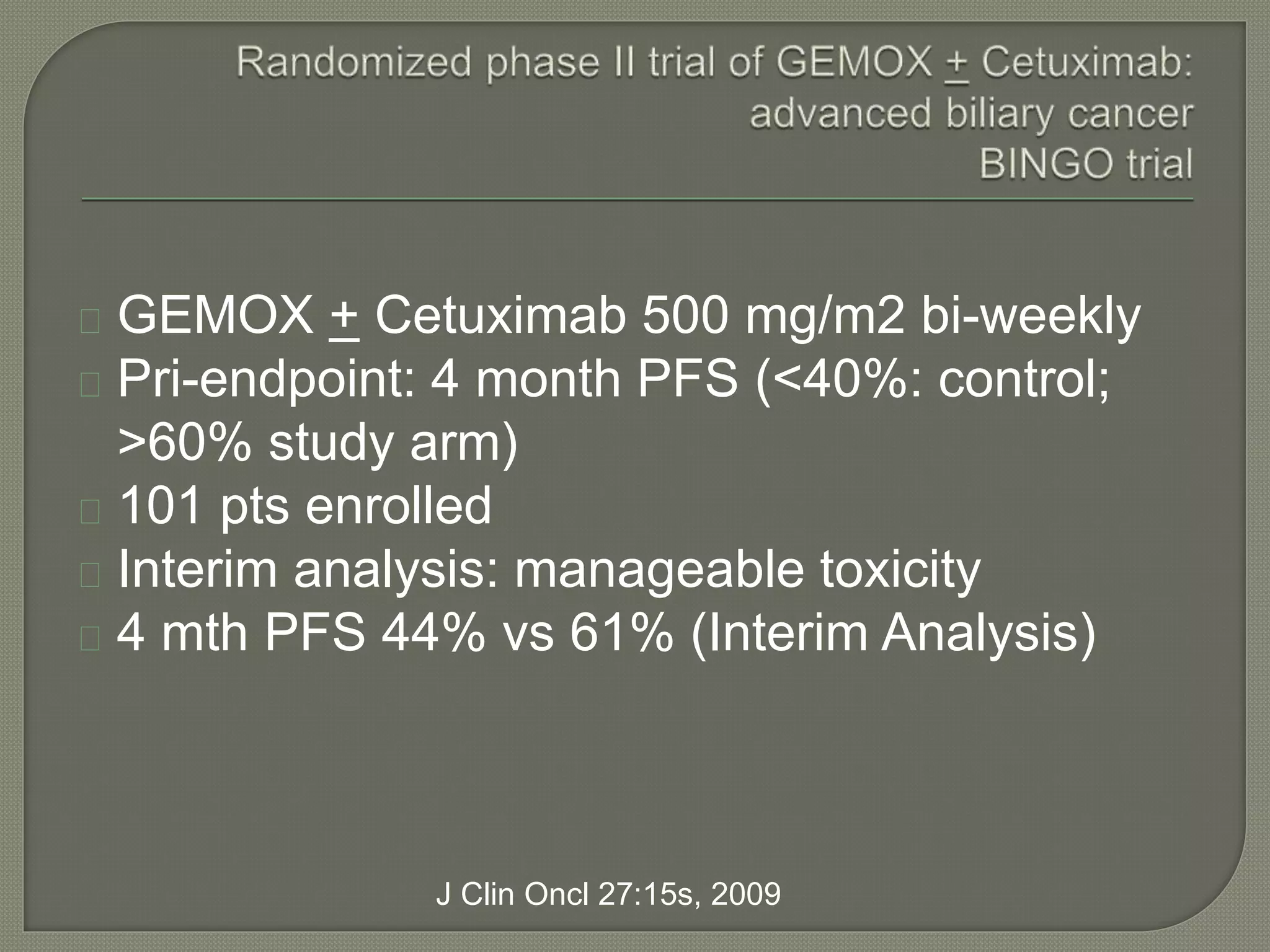 GEMOX + Cetuximab 500 mg/m2 bi-weekly 
Pri-endpoint: 4 month PFS (<40%: control; 
>60% study arm) 
101 pts enrolled 
Interim analysis: manageable toxicity 
4 mth PFS 44% vs 61% (Interim Analysis) 
J Clin Oncl 27:15s, 2009 
 