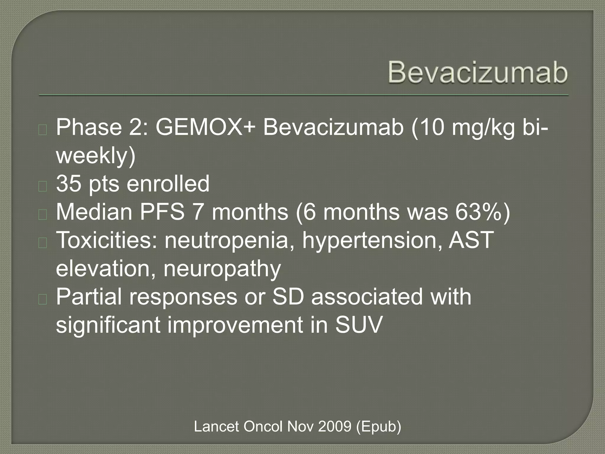 Phase 2: GEMOX+ Bevacizumab (10 mg/kg bi-weekly) 
35 pts enrolled 
Median PFS 7 months (6 months was 63%) 
Toxicities: neutropenia, hypertension, AST 
elevation, neuropathy 
Partial responses or SD associated with 
significant improvement in SUV 
Lancet Oncol Nov 2009 (Epub) 
 