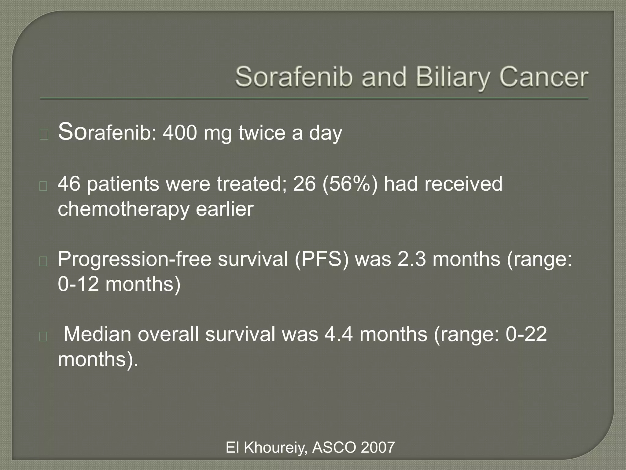 Sorafenib: 400 mg twice a day 
46 patients were treated; 26 (56%) had received 
chemotherapy earlier 
Progression-free survival (PFS) was 2.3 months (range: 
0-12 months) 
Median overall survival was 4.4 months (range: 0-22 
months). 
El Khoureiy, ASCO 2007 
 