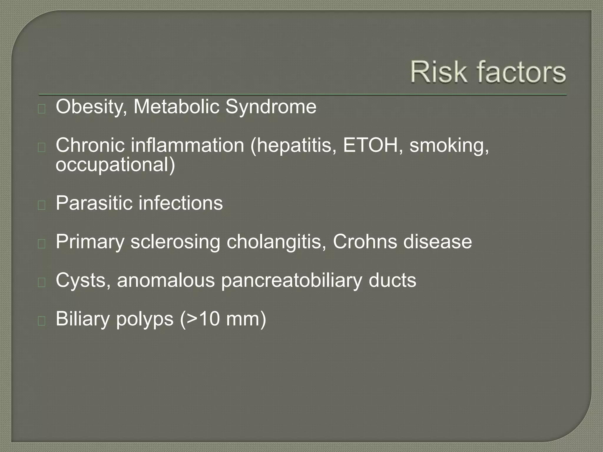 Obesity, Metabolic Syndrome 
Chronic inflammation (hepatitis, ETOH, smoking, 
occupational) 
Parasitic infections 
Primary sclerosing cholangitis, Crohns disease 
Cysts, anomalous pancreatobiliary ducts 
Biliary polyps (>10 mm) 
 