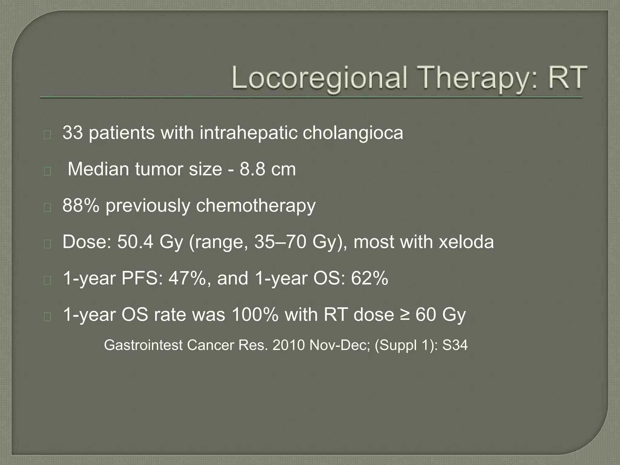 33 patients with intrahepatic cholangioca 
Median tumor size - 8.8 cm 
88% previously chemotherapy 
Dose: 50.4 Gy (range, 35–70 Gy), most with xeloda 
1-year PFS: 47%, and 1-year OS: 62% 
1-year OS rate was 100% with RT dose ≥ 60 Gy 
Gastrointest Cancer Res. 2010 Nov-Dec; (Suppl 1): S34 
 