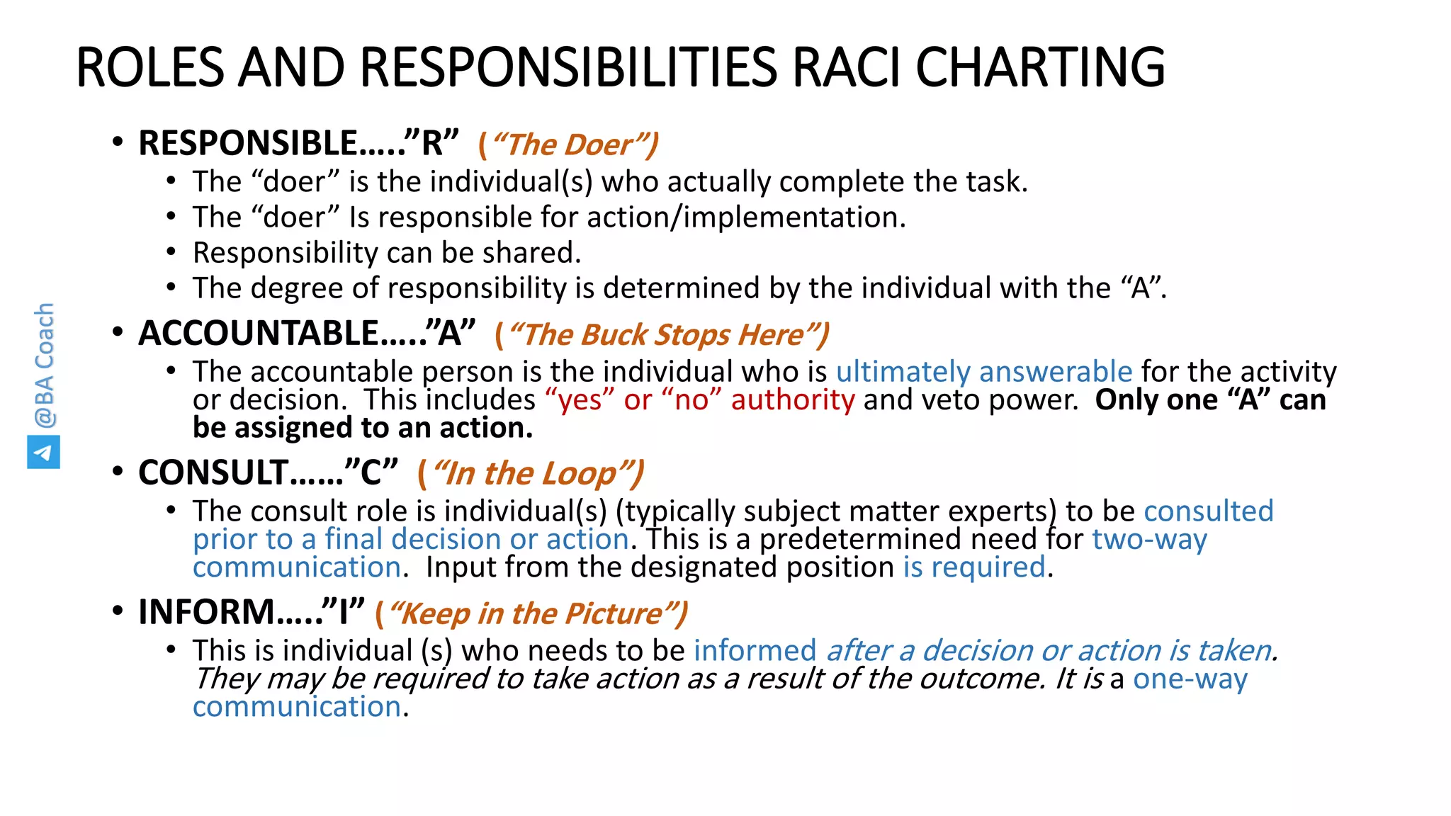 @BACoach
ROLES AND RESPONSIBILITIES RACI CHARTING
• RESPONSIBLE…..”R” (“The Doer”)
• The “doer” is the individual(s) who actually complete the task.
• The “doer” Is responsible for action/implementation.
• Responsibility can be shared.
• The degree of responsibility is determined by the individual with the “A”.
• ACCOUNTABLE…..”A” (“The Buck Stops Here”)
• The accountable person is the individual who is ultimately answerable for the activity
or decision. This includes “yes” or “no” authority and veto power. Only one “A” can
be assigned to an action.
• CONSULT……”C” (“In the Loop”)
• The consult role is individual(s) (typically subject matter experts) to be consulted
prior to a final decision or action. This is a predetermined need for two-way
communication. Input from the designated position is required.
• INFORM…..”I” (“Keep in the Picture”)
• This is individual (s) who needs to be informed after a decision or action is taken.
They may be required to take action as a result of the outcome. It is a one-way
communication.
 