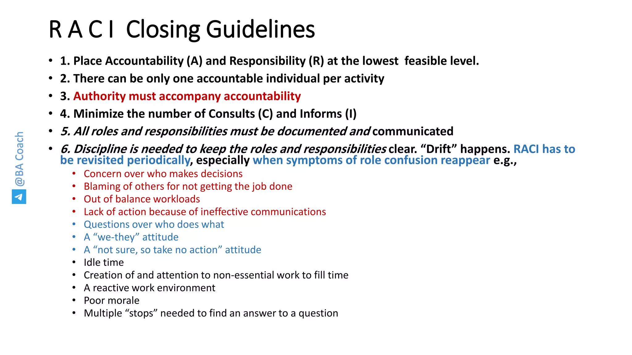 @BACoach
R A C I Closing Guidelines
• 1. Place Accountability (A) and Responsibility (R) at the lowest feasible level.
• 2. There can be only one accountable individual per activity
• 3. Authority must accompany accountability
• 4. Minimize the number of Consults (C) and Informs (I)
• 5. All roles and responsibilities must be documented and communicated
• 6. Discipline is needed to keep the roles and responsibilities clear. “Drift” happens. RACI has to
be revisited periodically, especially when symptoms of role confusion reappear e.g.,
• Concern over who makes decisions
• Blaming of others for not getting the job done
• Out of balance workloads
• Lack of action because of ineffective communications
• Questions over who does what
• A “we-they” attitude
• A “not sure, so take no action” attitude
• Idle time
• Creation of and attention to non-essential work to fill time
• A reactive work environment
• Poor morale
• Multiple “stops” needed to find an answer to a question
 